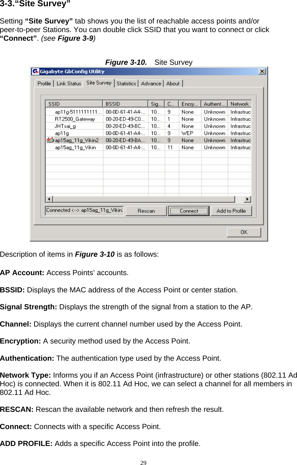 3-3.“Site Survey”  Setting “Site Survey” tab shows you the list of reachable access points and/or peer-to-peer Stations. You can double click SSID that you want to connect or click “Connect”. (see Figure 3-9)   Figure 3-10.   Site Survey   Description of items in Figure 3-10 is as follows:  AP Account: Access Points’ accounts.  BSSID: Displays the MAC address of the Access Point or center station.  Signal Strength: Displays the strength of the signal from a station to the AP.  Channel: Displays the current channel number used by the Access Point.  Encryption: A security method used by the Access Point.  Authentication: The authentication type used by the Access Point.  Network Type: Informs you if an Access Point (infrastructure) or other stations (802.11 Ad Hoc) is connected. When it is 802.11 Ad Hoc, we can select a channel for all members in 802.11 Ad Hoc.  RESCAN: Rescan the available network and then refresh the result.  Connect: Connects with a specific Access Point.  ADD PROFILE: Adds a specific Access Point into the profile. 29   