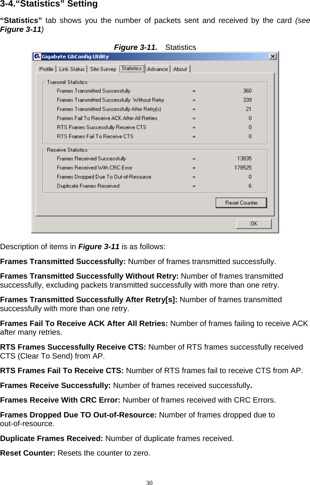 3-4.“Statistics” Setting  “Statistics” tab shows you the number of packets sent and received by the card (see Figure 3-11)  Figure 3-11.   Statistics   D escription of items in Figure 3-11 is as follows: Frames Transmitted Successfully: Number of frames transmitted successfully.  Frames Transmitted Successfully Without Retry: Number of frames transmitted successfully, excluding packets transmitted successfully with more than one retry.  Frames Transmitted Successfully After Retry[s]: Number of frames transmitted successfully with more than one retry.  Frames Fail To Receive ACK After All Retries: Number of frames failing to receive ACK after many retries.  RTS Frames Successfully Receive CTS: Number of RTS frames successfully received CTS (Clear To Send) from AP.  RTS Frames Fail To Receive CTS: Number of RTS frames fail to receive CTS from AP.  Frames Receive Successfully: Number of frames received successfully.  Frames Receive With CRC Error: Number of frames received with CRC Errors.  Frames Dropped Due TO Out-of-Resource: Number of frames dropped due to out-of-resource.  Duplicate Frames Received: Number of duplicate frames received.  Reset Counter: Resets the counter to zero.  30   