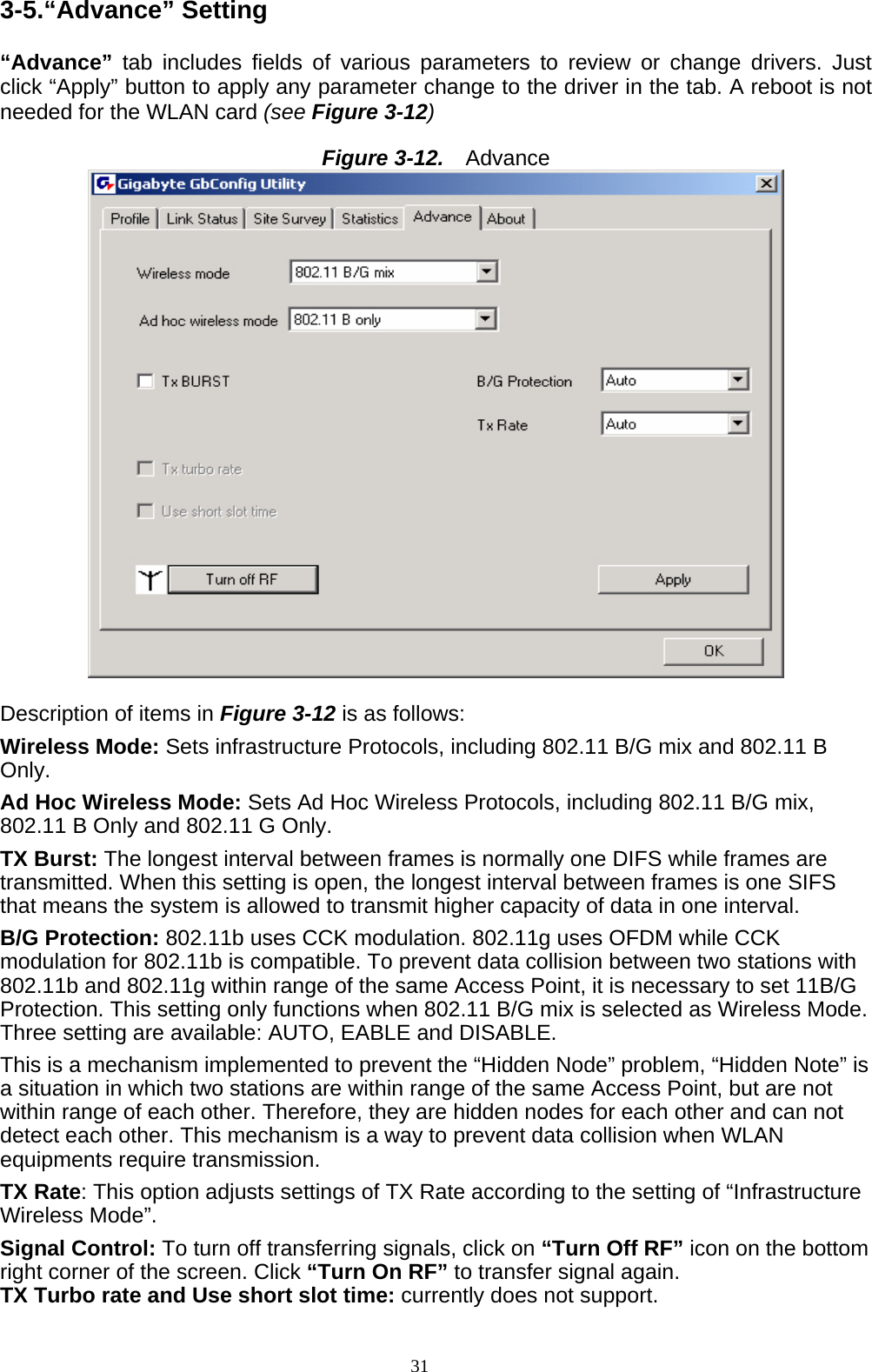 3-5.“Advance” Setting  “Advance” tab includes fields of various parameters to review or change drivers. Just click “Apply” button to apply any parameter change to the driver in the tab. A reboot is not needed for the WLAN card (see Figure 3-12)  Figure 3-12.   Advance   Description of items in Figure 3-12 is as follows: Wireless Mode: Sets infrastructure Protocols, including 802.11 B/G mix and 802.11 B Only. Ad Hoc Wireless Mode: Sets Ad Hoc Wireless Protocols, including 802.11 B/G mix, 802.11 B Only and 802.11 G Only. TX Burst: The longest interval between frames is normally one DIFS while frames are transmitted. When this setting is open, the longest interval between frames is one SIFS that means the system is allowed to transmit higher capacity of data in one interval. B/G Protection: 802.11b uses CCK modulation. 802.11g uses OFDM while CCK modulation for 802.11b is compatible. To prevent data collision between two stations with 802.11b and 802.11g within range of the same Access Point, it is necessary to set 11B/G Protection. This setting only functions when 802.11 B/G mix is selected as Wireless Mode. Three setting are available: AUTO, EABLE and DISABLE. This is a mechanism implemented to prevent the “Hidden Node” problem, “Hidden Note” is a situation in which two stations are within range of the same Access Point, but are not within range of each other. Therefore, they are hidden nodes for each other and can not detect each other. This mechanism is a way to prevent data collision when WLAN equipments require transmission. TX Rate: This option adjusts settings of TX Rate according to the setting of “Infrastructure Wireless Mode”. Signal Control: To turn off transferring signals, click on “Turn Off RF” icon on the bottom right corner of the screen. Click “Turn On RF” to transfer signal again. TX Turbo rate and Use short slot time: currently does not support. 31   