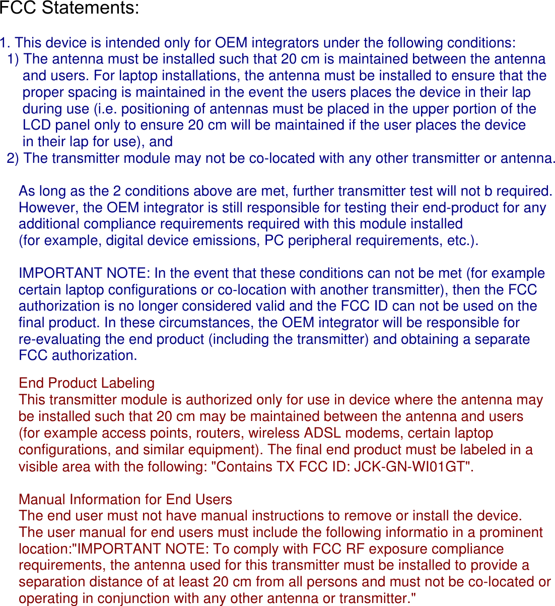 FCC Statements:   1. This device is intended only for OEM integrators under the following conditions:  1) The antenna must be installed such that 20 cm is maintained between the antenna      and users. For laptop installations, the antenna must be installed to ensure that the       proper spacing is maintained in the event the users places the device in their lap       during use (i.e. positioning of antennas must be placed in the upper portion of the       LCD panel only to ensure 20 cm will be maintained if the user places the device       in their lap for use), and  2) The transmitter module may not be co-located with any other transmitter or antenna.      As long as the 2 conditions above are met, further transmitter test will not b required.      However, the OEM integrator is still responsible for testing their end-product for any      additional compliance requirements required with this module installed      (for example, digital device emissions, PC peripheral requirements, etc.).      IMPORTANT NOTE: In the event that these conditions can not be met (for example      certain laptop configurations or co-location with another transmitter), then the FCC      authorization is no longer considered valid and the FCC ID can not be used on the      final product. In these circumstances, the OEM integrator will be responsible for      re-evaluating the end product (including the transmitter) and obtaining a separate      FCC authorization.        End Product Labeling      This transmitter module is authorized only for use in device where the antenna may      be installed such that 20 cm may be maintained between the antenna and users      (for example access points, routers, wireless ADSL modems, certain laptop      configurations, and similar equipment). The final end product must be labeled in a      visible area with the following: &quot;Contains TX FCC ID: JCK-GN-WI01GT&quot;.      Manual Information for End Users     The end user must not have manual instructions to remove or install the device.      The user manual for end users must include the following informatio in a prominent      location:&quot;IMPORTANT NOTE: To comply with FCC RF exposure compliance      requirements, the antenna used for this transmitter must be installed to provide a      separation distance of at least 20 cm from all persons and must not be co-located or     operating in conjunction with any other antenna or transmitter.&quot;      