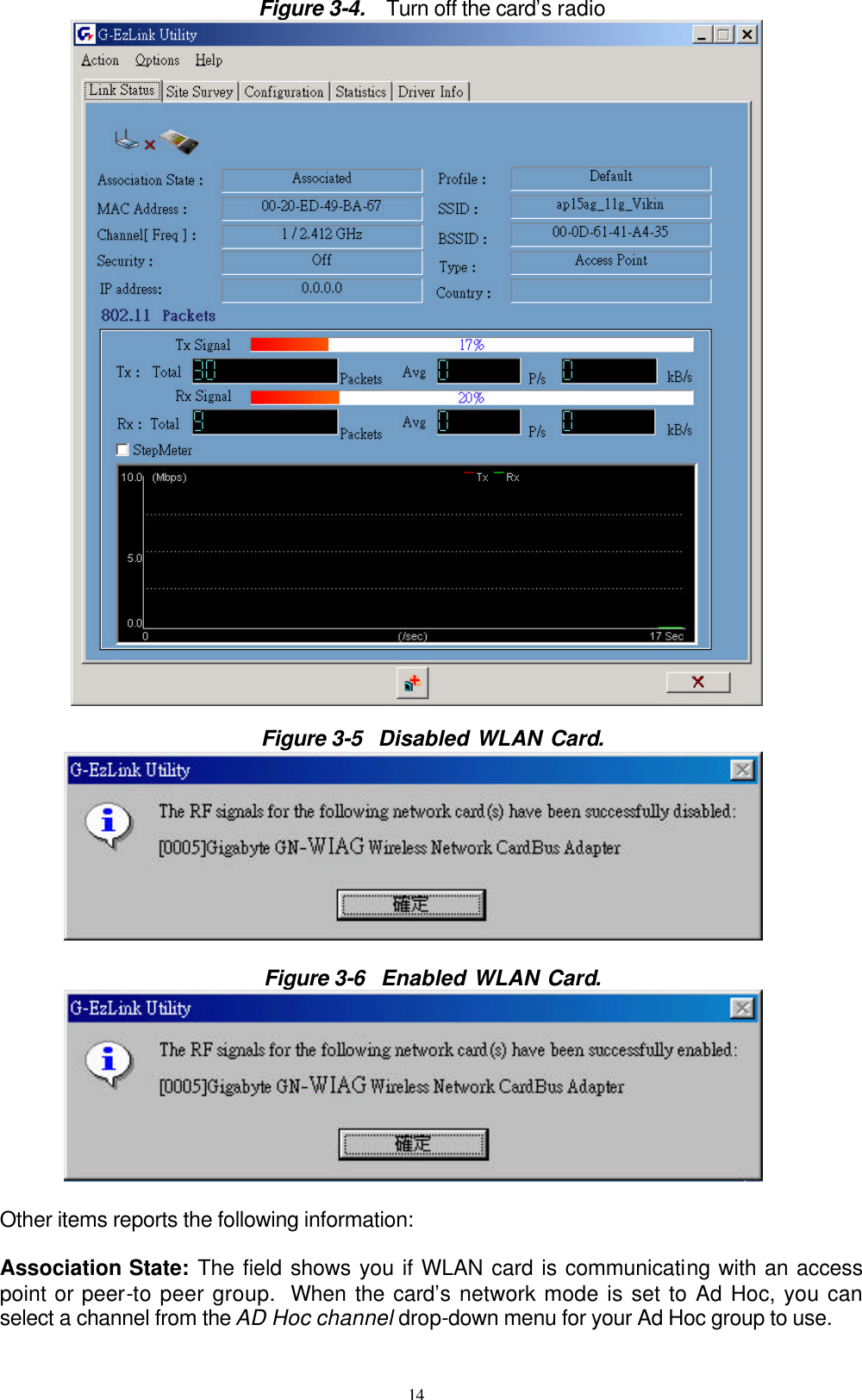 14  Figure 3-4.  Turn off the card’s radio   Figure 3-5  Disabled WLAN Card.          Figure 3-6  Enabled WLAN Card.          Other items reports the following information:  Association State: The field shows you if WLAN card is communicating with an access point or peer-to peer group. When the card’s network mode is set to Ad Hoc, you can select a channel from the AD Hoc channel drop-down menu for your Ad Hoc group to use. 
