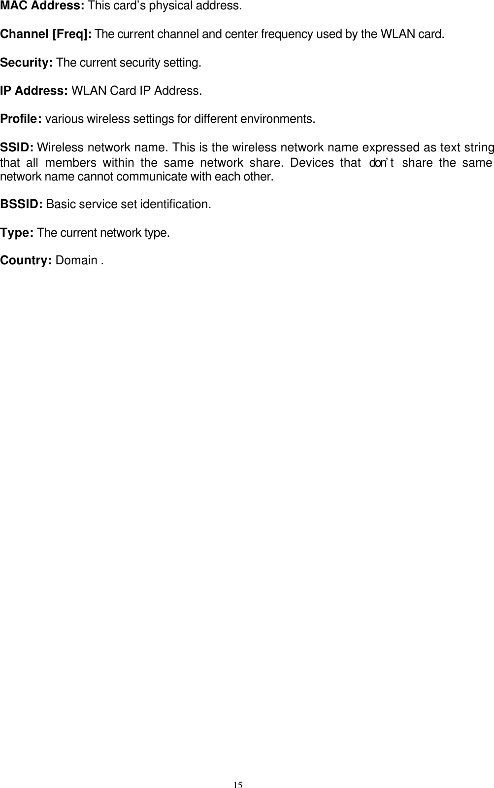 15   MAC Address: This card’s physical address.  Channel [Freq]: The current channel and center frequency used by the WLAN card.  Security: The current security setting.  IP Address: WLAN Card IP Address.    Profile: various wireless settings for different environments.    SSID: Wireless network name. This is the wireless network name expressed as text string that  all members within the same network share. Devices that  don’t  share the same network name cannot communicate with each other.  BSSID: Basic service set identification.    Type: The current network type.  Country: Domain .     