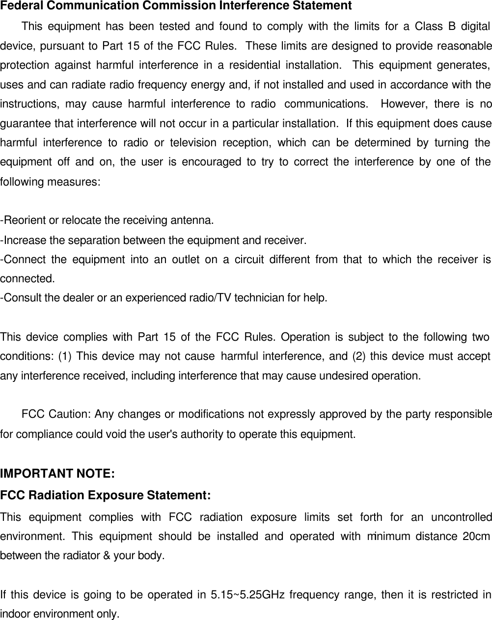  Federal Communication Commission Interference Statement  This equipment has been tested and found to comply with the limits for a Class B digital device, pursuant to Part 15 of the FCC Rules.  These limits are designed to provide reasonable protection against harmful interference in a residential installation.  This equipment generates, uses and can radiate radio frequency energy and, if not installed and used in accordance with the instructions, may cause harmful interference to radio  communications.  However, there is no guarantee that interference will not occur in a particular installation.  If this equipment does cause harmful interference to radio or television reception, which can be determined by turning the equipment off and on, the user is encouraged to try to correct the interference by one of the following measures:   -Reorient or relocate the receiving antenna. -Increase the separation between the equipment and receiver. -Connect the equipment into an outlet on a circuit different from that to which the receiver is connected. -Consult the dealer or an experienced radio/TV technician for help.  This device complies with Part 15 of the FCC Rules. Operation is subject to the following two conditions: (1) This device may not cause harmful interference, and (2) this device must accept any interference received, including interference that may cause undesired operation.     FCC Caution: Any changes or modifications not expressly approved by the party responsible for compliance could void the user&apos;s authority to operate this equipment.  IMPORTANT NOTE: FCC Radiation Exposure Statement: This equipment complies with FCC radiation exposure limits set forth for an uncontrolled environment. This equipment should be installed and operated with minimum distance 20cm between the radiator &amp; your body.  If this device is going to be operated in 5.15~5.25GHz frequency range, then it is restricted in indoor environment only.  