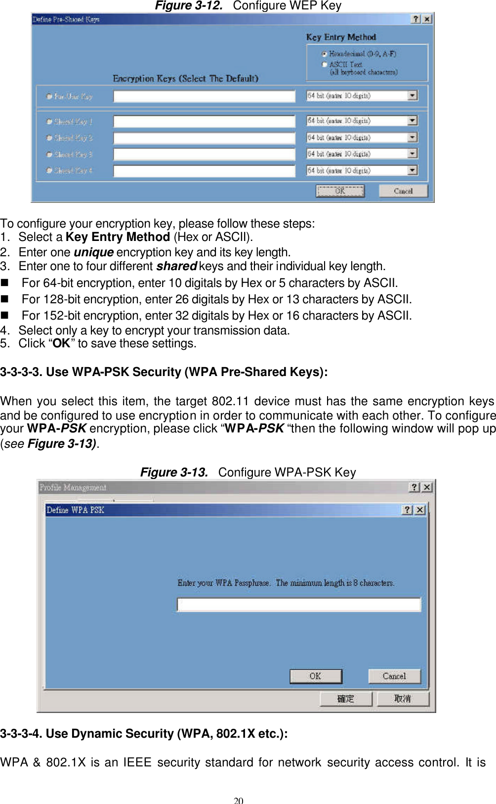 20  Figure 3-12.  Configure WEP Key   To configure your encryption key, please follow these steps: 1. Select a Key Entry Method (Hex or ASCII). 2. Enter one unique encryption key and its key length. 3. Enter one to four different shared keys and their individual key length.   n For 64-bit encryption, enter 10 digitals by Hex or 5 characters by ASCII. n For 128-bit encryption, enter 26 digitals by Hex or 13 characters by ASCII. n For 152-bit encryption, enter 32 digitals by Hex or 16 characters by ASCII. 4. Select only a key to encrypt your transmission data. 5. Click “OK” to save these settings.  3-3-3-3. Use WPA-PSK Security (WPA Pre-Shared Keys):  When you select this item, the target 802.11 device must has the same encryption keys and be configured to use encryption in order to communicate with each other. To configure your WPA-PSK encryption, please click “WPA-PSK “then the following window will pop up (see Figure 3-13).  Figure 3-13.  Configure WPA-PSK Key          3-3-3-4. Use Dynamic Security (WPA, 802.1X etc.):  WPA &amp; 802.1X is an IEEE security standard for network security access control. It is 