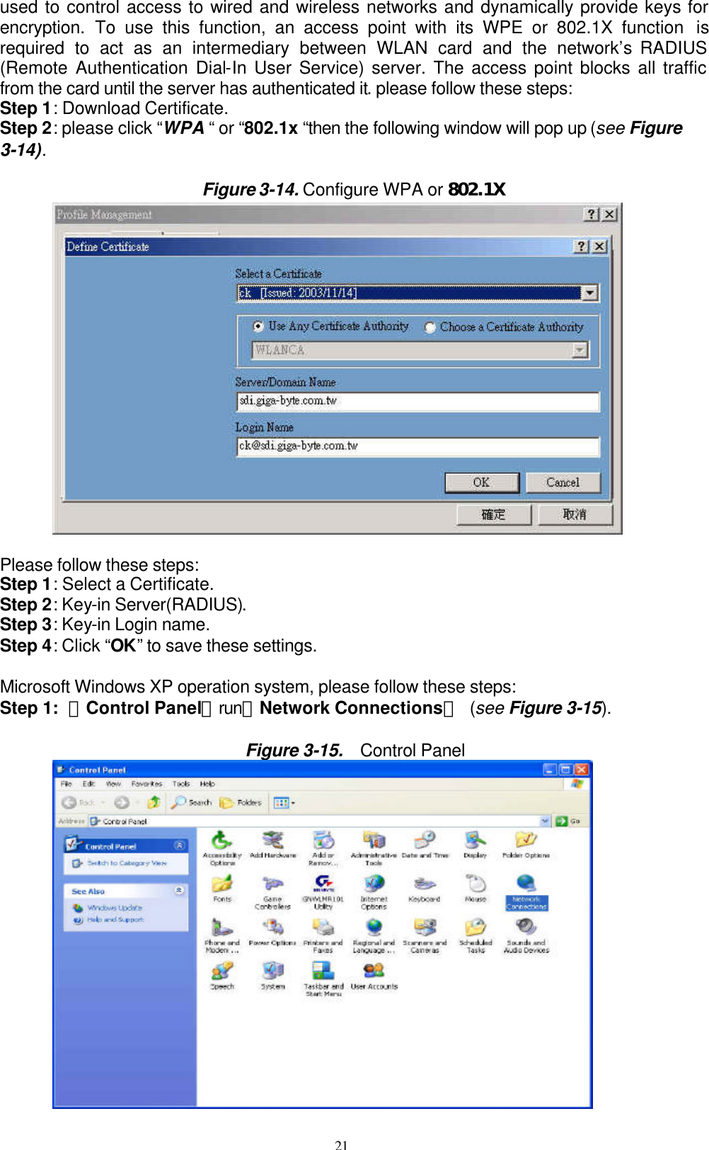 21  used to control access to wired and wireless networks and dynamically provide keys for encryption. To use this function, an access point with its WPE or 802.1X function  is required to act as an intermediary between WLAN card and the network’s RADIUS (Remote Authentication Dial-In User Service) server. The access point blocks all traffic from the card until the server has authenticated it. please follow these steps: Step 1: Download Certificate. Step 2: please click “WPA “ or “802.1x “then the following window will pop up (see Figure 3-14).  Figure 3-14. Configure WPA or 802.1X          Please follow these steps: Step 1: Select a Certificate. Step 2: Key-in Server(RADIUS). Step 3: Key-in Login name. Step 4: Click “OK” to save these settings.  Microsoft Windows XP operation system, please follow these steps: Step 1: 「Control Panel」run「Network Connections」 (see Figure 3-15).  Figure 3-15.  Control Panel         