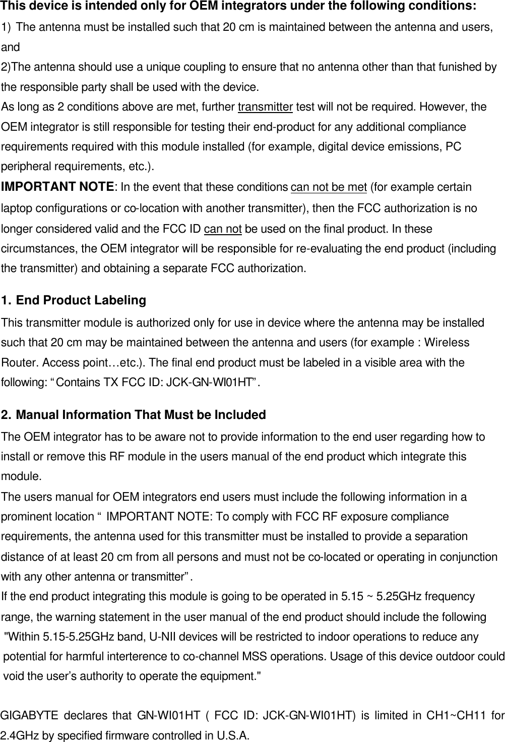  This device is intended only for OEM integrators under the following conditions: 1) The antenna must be installed such that 20 cm is maintained between the antenna and users, and   2)The antenna should use a unique coupling to ensure that no antenna other than that funished by the responsible party shall be used with the device. As long as 2 conditions above are met, further transmitter test will not be required. However, the OEM integrator is still responsible for testing their end-product for any additional compliance requirements required with this module installed (for example, digital device emissions, PC peripheral requirements, etc.). IMPORTANT NOTE: In the event that these conditions can not be met (for example certain laptop configurations or co-location with another transmitter), then the FCC authorization is no longer considered valid and the FCC ID can not be used on the final product. In these circumstances, the OEM integrator will be responsible for re-evaluating the end product (including the transmitter) and obtaining a separate FCC authorization. 1. End Product Labeling This transmitter module is authorized only for use in device where the antenna may be installed such that 20 cm may be maintained between the antenna and users (for example : Wireless Router. Access point…etc.). The final end product must be labeled in a visible area with the following: “Contains TX FCC ID: JCK-GN-WI01HT”. 2. Manual Information That Must be Included The OEM integrator has to be aware not to provide information to the end user regarding how to install or remove this RF module in the users manual of the end product which integrate this module. The users manual for OEM integrators end users must include the following information in a prominent location “ IMPORTANT NOTE: To comply with FCC RF exposure compliance requirements, the antenna used for this transmitter must be installed to provide a separation distance of at least 20 cm from all persons and must not be co-located or operating in conjunction with any other antenna or transmitter”. If the end product integrating this module is going to be operated in 5.15 ~ 5.25GHz frequency range, the warning statement in the user manual of the end product should include the following  &quot;Within 5.15-5.25GHz band, U-NII devices will be restricted to indoor operations to reduce any  potential for harmful interterence to co-channel MSS operations. Usage of this device outdoor could void the user’s authority to operate the equipment.&quot;  GIGABYTE declares that GN-WI01HT ( FCC ID: JCK-GN-WI01HT) is limited in CH1~CH11 for 2.4GHz by specified firmware controlled in U.S.A.   