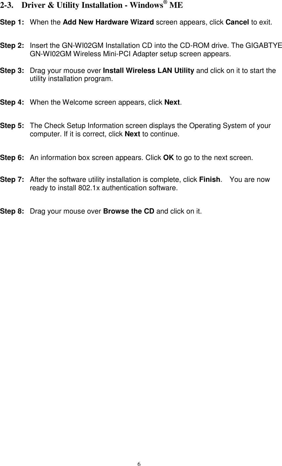 6  2-3. Driver &amp; Utility Installation - Windows® ME  Step 1: When the Add New Hardware Wizard screen appears, click Cancel to exit.   Step 2:  Insert the GN-WI02GM Installation CD into the CD-ROM drive. The GIGABTYE GN-WI02GM Wireless Mini-PCI Adapter setup screen appears.  Step 3: Drag your mouse over Install Wireless LAN Utility and click on it to start the utility installation program.   Step 4:  When the Welcome screen appears, click Next.   Step 5:  The Check Setup Information screen displays the Operating System of your computer. If it is correct, click Next to continue.   Step 6:  An information box screen appears. Click OK to go to the next screen.   Step 7:  After the software utility installation is complete, click Finish.  You are now ready to install 802.1x authentication software.   Step 8: Drag your mouse over Browse the CD and click on it.  