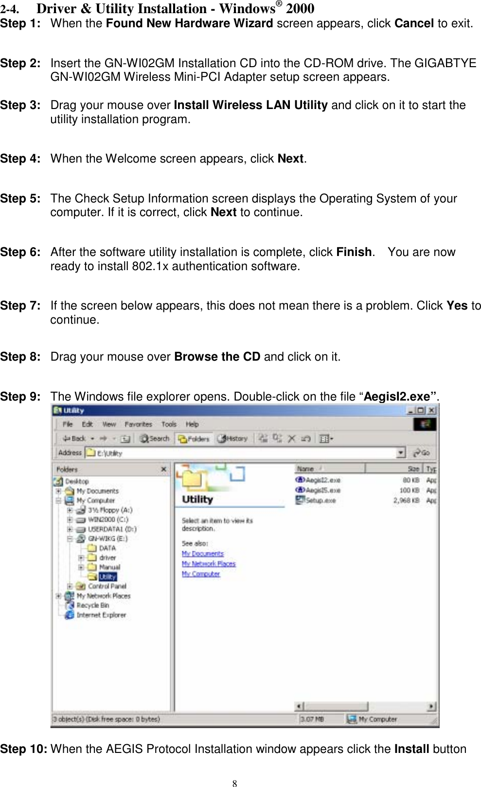 8  2-4. Driver &amp; Utility Installation - Windows® 2000 Step 1: When the Found New Hardware Wizard screen appears, click Cancel to exit.   Step 2:  Insert the GN-WI02GM Installation CD into the CD-ROM drive. The GIGABTYE GN-WI02GM Wireless Mini-PCI Adapter setup screen appears.  Step 3: Drag your mouse over Install Wireless LAN Utility and click on it to start the utility installation program.   Step 4:  When the Welcome screen appears, click Next.   Step 5:  The Check Setup Information screen displays the Operating System of your computer. If it is correct, click Next to continue.   Step 6:  After the software utility installation is complete, click Finish.  You are now ready to install 802.1x authentication software.   Step 7:  If the screen below appears, this does not mean there is a problem. Click Yes to continue.   Step 8: Drag your mouse over Browse the CD and click on it.   Step 9:  The Windows file explorer opens. Double-click on the file “AegisI2.exe”.   Step 10: When the AEGIS Protocol Installation window appears click the Install button 