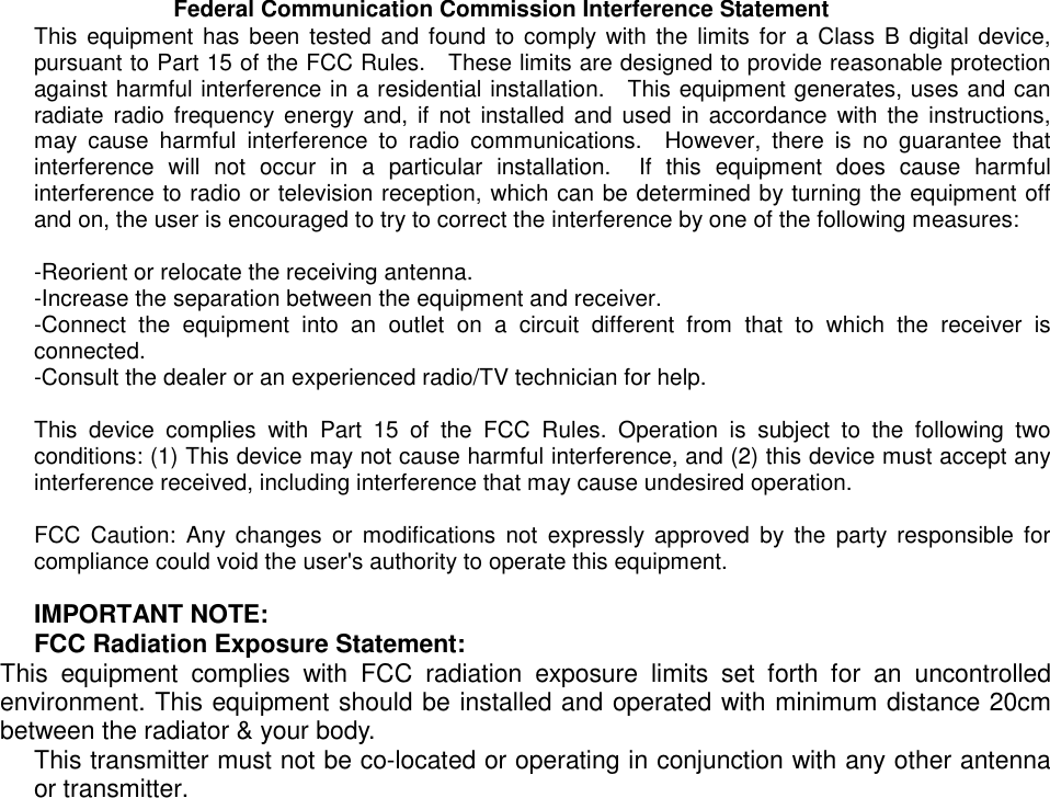    Federal Communication Commission Interference Statement This equipment has been tested and found to comply with the limits for a Class B digital device, pursuant to Part 15 of the FCC Rules.    These limits are designed to provide reasonable protection against harmful interference in a residential installation.  This equipment generates, uses and can radiate radio frequency energy and, if not installed and used in accordance with the instructions, may cause harmful interference to radio communications.  However, there is no guarantee that interference will not occur in a particular installation.  If this equipment does cause harmful interference to radio or television reception, which can be determined by turning the equipment off and on, the user is encouraged to try to correct the interference by one of the following measures:  -Reorient or relocate the receiving antenna. -Increase the separation between the equipment and receiver. -Connect the equipment into an outlet on a circuit different from that to which the receiver is connected. -Consult the dealer or an experienced radio/TV technician for help.  This device complies with Part 15 of the FCC Rules. Operation is subject to the following two conditions: (1) This device may not cause harmful interference, and (2) this device must accept any interference received, including interference that may cause undesired operation.  FCC Caution: Any changes or modifications not expressly approved by the party responsible for compliance could void the user&apos;s authority to operate this equipment.  IMPORTANT NOTE: FCC Radiation Exposure Statement: This equipment complies with FCC radiation exposure limits set forth for an uncontrolled environment. This equipment should be installed and operated with minimum distance 20cm between the radiator &amp; your body. This transmitter must not be co-located or operating in conjunction with any other antenna or transmitter. 