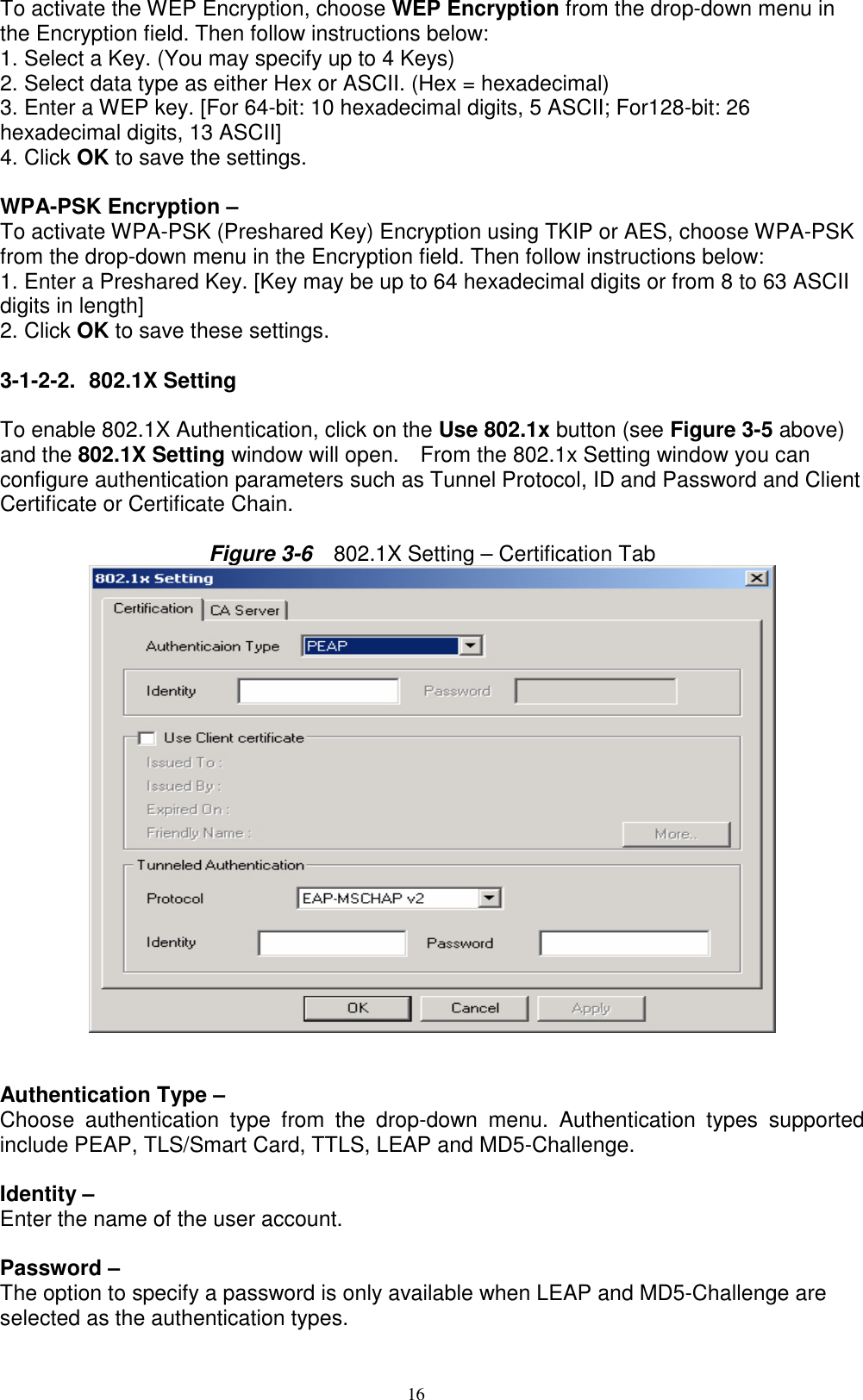 16  To activate the WEP Encryption, choose WEP Encryption from the drop-down menu in the Encryption field. Then follow instructions below: 1. Select a Key. (You may specify up to 4 Keys) 2. Select data type as either Hex or ASCII. (Hex = hexadecimal) 3. Enter a WEP key. [For 64-bit: 10 hexadecimal digits, 5 ASCII; For128-bit: 26 hexadecimal digits, 13 ASCII] 4. Click OK to save the settings.  WPA-PSK Encryption –   To activate WPA-PSK (Preshared Key) Encryption using TKIP or AES, choose WPA-PSK from the drop-down menu in the Encryption field. Then follow instructions below: 1. Enter a Preshared Key. [Key may be up to 64 hexadecimal digits or from 8 to 63 ASCII digits in length] 2. Click OK to save these settings.  3-1-2-2. 802.1X Setting   To enable 802.1X Authentication, click on the Use 802.1x button (see Figure 3-5 above) and the 802.1X Setting window will open.    From the 802.1x Setting window you can configure authentication parameters such as Tunnel Protocol, ID and Password and Client Certificate or Certificate Chain.    Figure 3-6    802.1X Setting – Certification Tab      Authentication Type –   Choose authentication type from the drop-down menu. Authentication types supported include PEAP, TLS/Smart Card, TTLS, LEAP and MD5-Challenge.  Identity –   Enter the name of the user account.  Password –   The option to specify a password is only available when LEAP and MD5-Challenge are selected as the authentication types. 