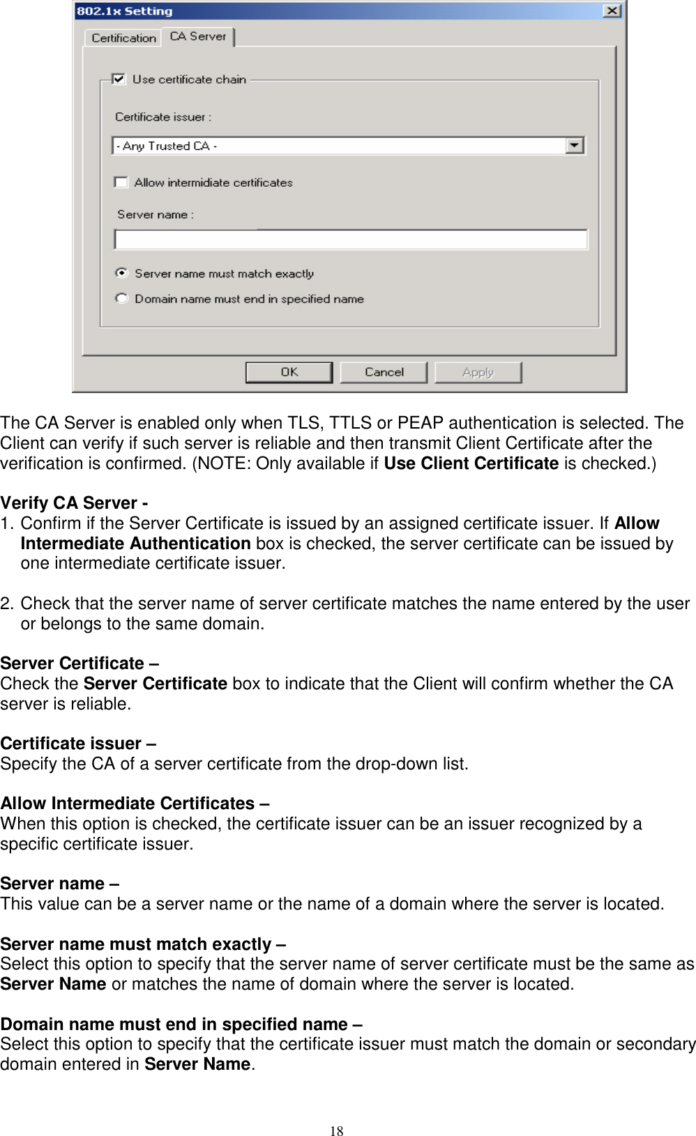 18     The CA Server is enabled only when TLS, TTLS or PEAP authentication is selected. The Client can verify if such server is reliable and then transmit Client Certificate after the verification is confirmed. (NOTE: Only available if Use Client Certificate is checked.)  Verify CA Server -   1. Confirm if the Server Certificate is issued by an assigned certificate issuer. If Allow Intermediate Authentication box is checked, the server certificate can be issued by one intermediate certificate issuer.  2. Check that the server name of server certificate matches the name entered by the user or belongs to the same domain.  Server Certificate –   Check the Server Certificate box to indicate that the Client will confirm whether the CA server is reliable.  Certificate issuer –   Specify the CA of a server certificate from the drop-down list.  Allow Intermediate Certificates –   When this option is checked, the certificate issuer can be an issuer recognized by a specific certificate issuer.    Server name –   This value can be a server name or the name of a domain where the server is located.  Server name must match exactly –   Select this option to specify that the server name of server certificate must be the same as Server Name or matches the name of domain where the server is located.  Domain name must end in specified name –   Select this option to specify that the certificate issuer must match the domain or secondary domain entered in Server Name.  