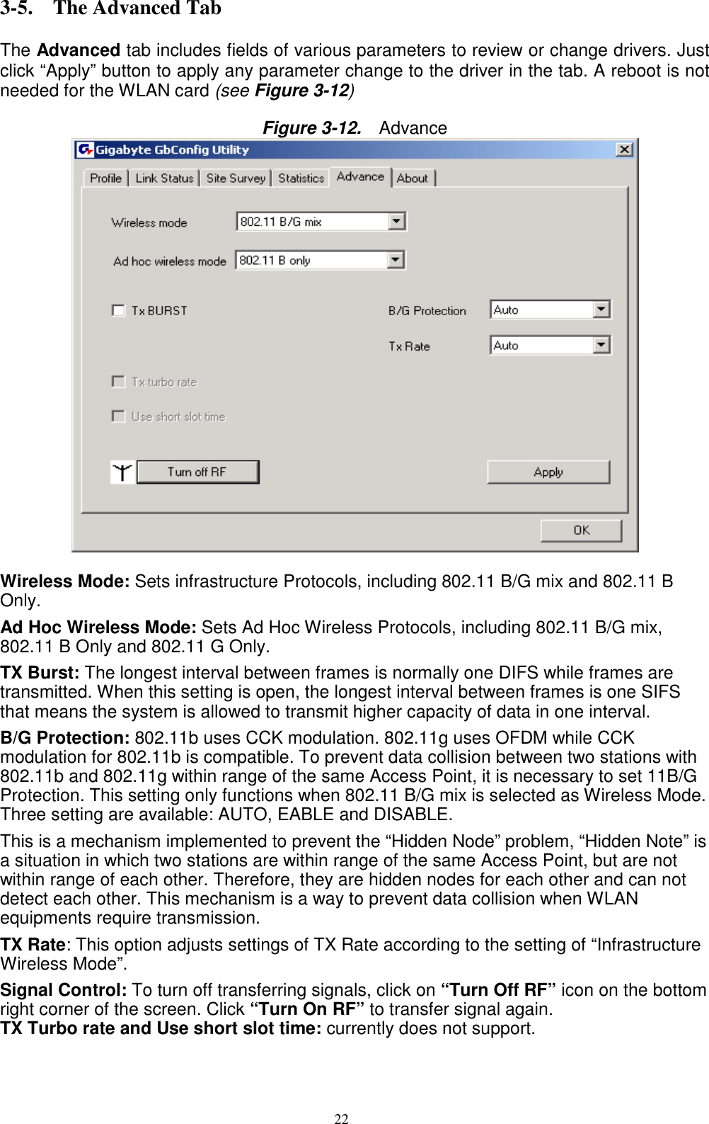 22   3-5. The Advanced Tab  The Advanced tab includes fields of various parameters to review or change drivers. Just click “Apply” button to apply any parameter change to the driver in the tab. A reboot is not needed for the WLAN card (see Figure 3-12)  Figure 3-12.   Advance   Wireless Mode: Sets infrastructure Protocols, including 802.11 B/G mix and 802.11 B Only. Ad Hoc Wireless Mode: Sets Ad Hoc Wireless Protocols, including 802.11 B/G mix, 802.11 B Only and 802.11 G Only. TX Burst: The longest interval between frames is normally one DIFS while frames are transmitted. When this setting is open, the longest interval between frames is one SIFS that means the system is allowed to transmit higher capacity of data in one interval. B/G Protection: 802.11b uses CCK modulation. 802.11g uses OFDM while CCK modulation for 802.11b is compatible. To prevent data collision between two stations with 802.11b and 802.11g within range of the same Access Point, it is necessary to set 11B/G Protection. This setting only functions when 802.11 B/G mix is selected as Wireless Mode. Three setting are available: AUTO, EABLE and DISABLE. This is a mechanism implemented to prevent the “Hidden Node” problem, “Hidden Note” is a situation in which two stations are within range of the same Access Point, but are not within range of each other. Therefore, they are hidden nodes for each other and can not detect each other. This mechanism is a way to prevent data collision when WLAN equipments require transmission. TX Rate: This option adjusts settings of TX Rate according to the setting of “Infrastructure Wireless Mode”. Signal Control: To turn off transferring signals, click on “Turn Off RF” icon on the bottom right corner of the screen. Click “Turn On RF” to transfer signal again. TX Turbo rate and Use short slot time: currently does not support.   