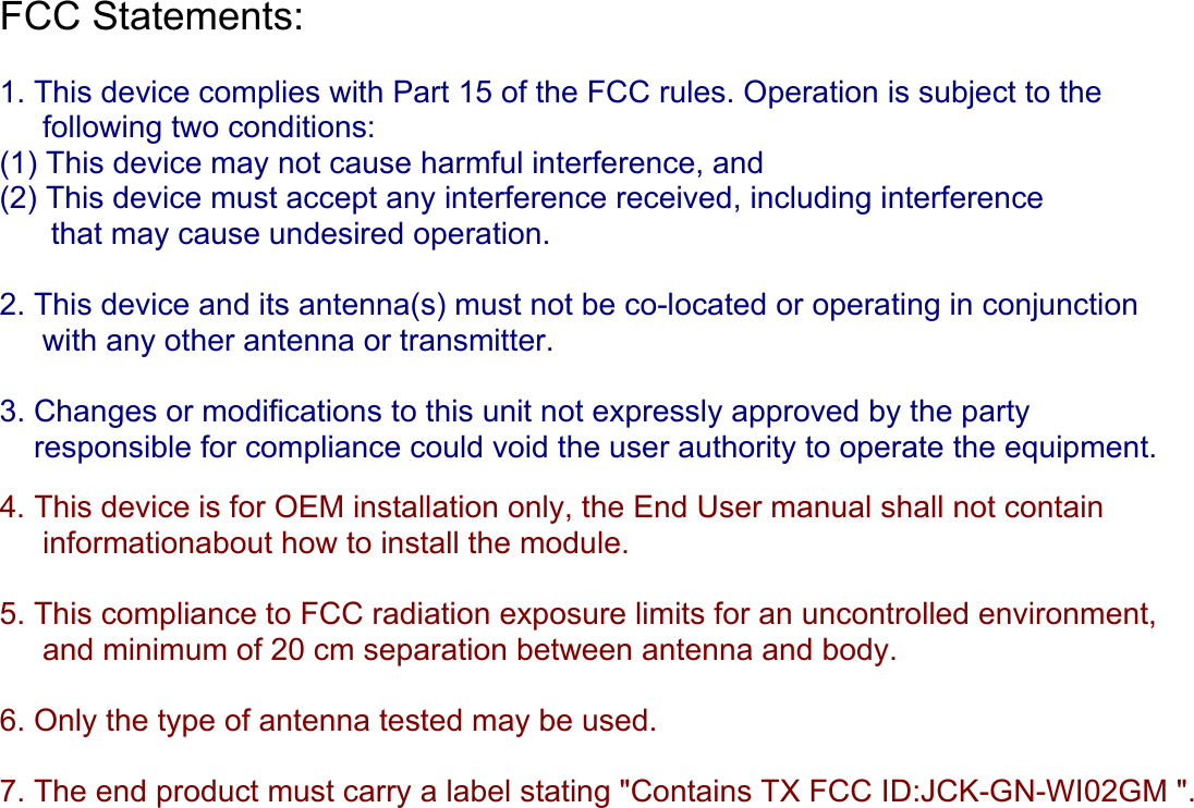 FCC Statements:   1. This device complies with Part 15 of the FCC rules. Operation is subject to the      following two conditions:  (1) This device may not cause harmful interference, and  (2) This device must accept any interference received, including interference        that may cause undesired operation.  2. This device and its antenna(s) must not be co-located or operating in conjunction       with any other antenna or transmitter.  3. Changes or modifications to this unit not expressly approved by the party      responsible for compliance could void the user authority to operate the equipment.   4. This device is for OEM installation only, the End User manual shall not contain       informationabout how to install the module.  5. This compliance to FCC radiation exposure limits for an uncontrolled environment,      and minimum of 20 cm separation between antenna and body.  6. Only the type of antenna tested may be used.  7. The end product must carry a label stating &quot;Contains TX FCC ID:JCK-GN-WI02GM &quot;.      