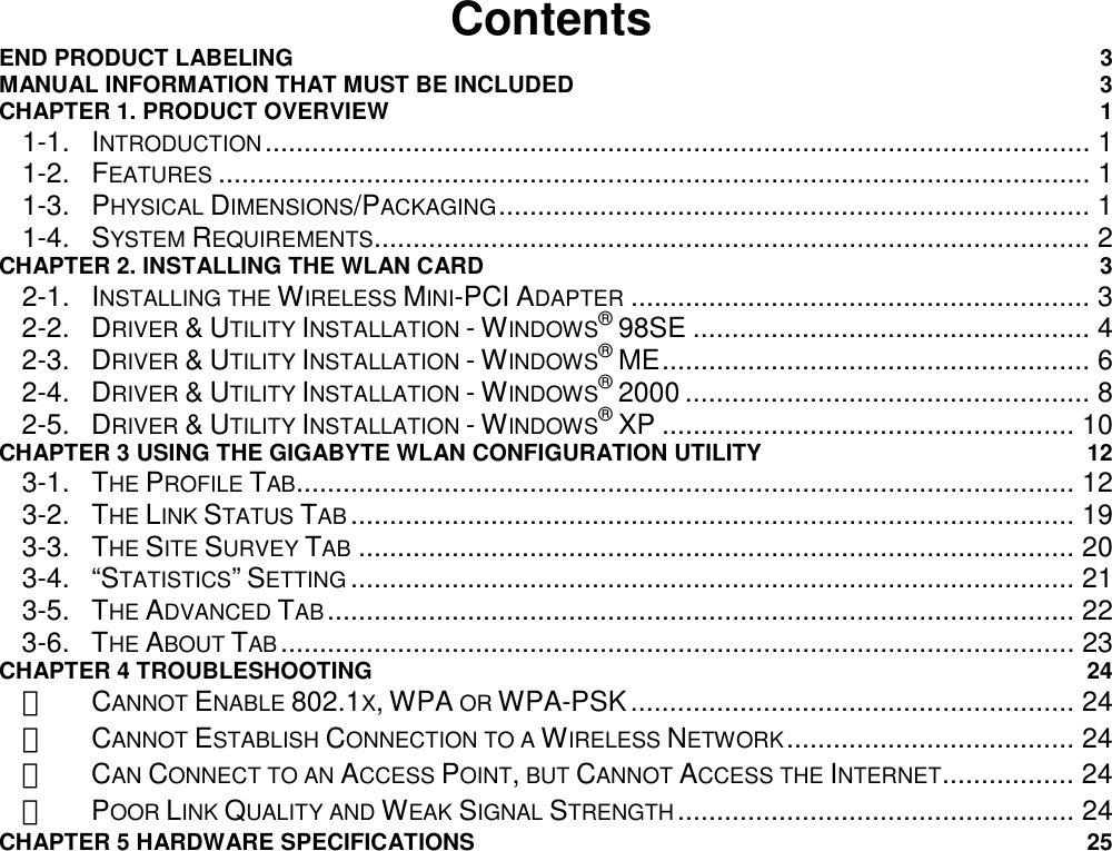                                          Contents END PRODUCT LABELING  3 MANUAL INFORMATION THAT MUST BE INCLUDED  3 CHAPTER 1. PRODUCT OVERVIEW  1 1-1. INTRODUCTION.......................................................................................................... 1 1-2. FEATURES ................................................................................................................ 1 1-3. PHYSICAL DIMENSIONS/PACKAGING............................................................................ 1 1-4. SYSTEM REQUIREMENTS............................................................................................ 2 CHAPTER 2. INSTALLING THE WLAN CARD  3 2-1. INSTALLING THE WIRELESS MINI-PCI ADAPTER ........................................................... 3 2-2. DRIVER &amp; UTILITY INSTALLATION - WINDOWS® 98SE ................................................... 4 2-3. DRIVER &amp; UTILITY INSTALLATION - WINDOWS® ME....................................................... 6 2-4. DRIVER &amp; UTILITY INSTALLATION - WINDOWS® 2000 .................................................... 8 2-5. DRIVER &amp; UTILITY INSTALLATION - WINDOWS® XP ..................................................... 10 CHAPTER 3 USING THE GIGABYTE WLAN CONFIGURATION UTILITY  12 3-1. THE PROFILE TAB.................................................................................................... 12 3-2. THE LINK STATUS TAB ............................................................................................. 19 3-3. THE SITE SURVEY TAB ............................................................................................ 20 3-4. “STATISTICS” SETTING ............................................................................................. 21 3-5. THE ADVANCED TAB................................................................................................ 22 3-6. THE ABOUT TAB...................................................................................................... 23 CHAPTER 4 TROUBLESHOOTING  24 　 CANNOT ENABLE 802.1X, WPA OR WPA-PSK......................................................... 24 　 CANNOT ESTABLISH CONNECTION TO A WIRELESS NETWORK..................................... 24 　 CAN CONNECT TO AN ACCESS POINT, BUT CANNOT ACCESS THE INTERNET................. 24 　 POOR LINK QUALITY AND WEAK SIGNAL STRENGTH ................................................... 24 CHAPTER 5 HARDWARE SPECIFICATIONS  25 