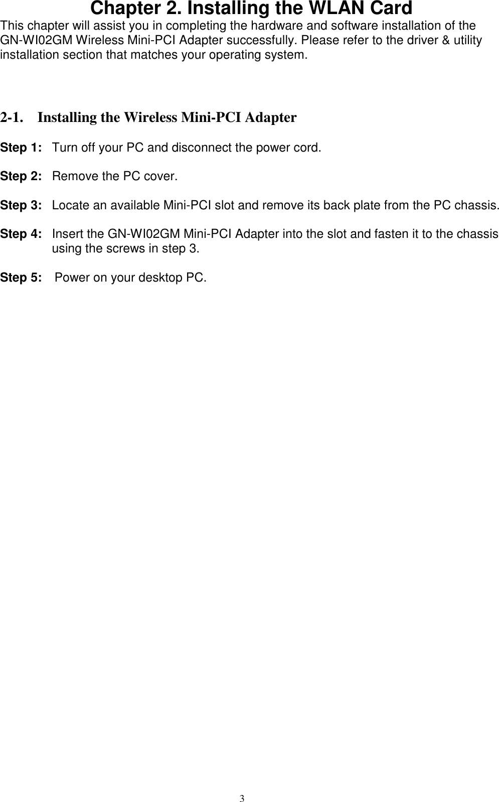 3  Chapter 2. Installing the WLAN Card This chapter will assist you in completing the hardware and software installation of the GN-WI02GM Wireless Mini-PCI Adapter successfully. Please refer to the driver &amp; utility installation section that matches your operating system.    2-1. Installing the Wireless Mini-PCI Adapter  Step 1:  Turn off your PC and disconnect the power cord.  Step 2:  Remove the PC cover.  Step 3:  Locate an available Mini-PCI slot and remove its back plate from the PC chassis.  Step 4:  Insert the GN-WI02GM Mini-PCI Adapter into the slot and fasten it to the chassis using the screws in step 3.  Step 5:    Power on your desktop PC.  