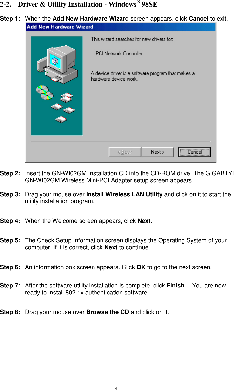 4  2-2. Driver &amp; Utility Installation - Windows® 98SE  Step 1: When the Add New Hardware Wizard screen appears, click Cancel to exit.   Step 2:  Insert the GN-WI02GM Installation CD into the CD-ROM drive. The GIGABTYE GN-WI02GM Wireless Mini-PCI Adapter setup screen appears.  Step 3:  Drag your mouse over Install Wireless LAN Utility and click on it to start the utility installation program.   Step 4:  When the Welcome screen appears, click Next.   Step 5:  The Check Setup Information screen displays the Operating System of your computer. If it is correct, click Next to continue.   Step 6:  An information box screen appears. Click OK to go to the next screen.   Step 7:  After the software utility installation is complete, click Finish.  You are now ready to install 802.1x authentication software.   Step 8:  Drag your mouse over Browse the CD and click on it.  