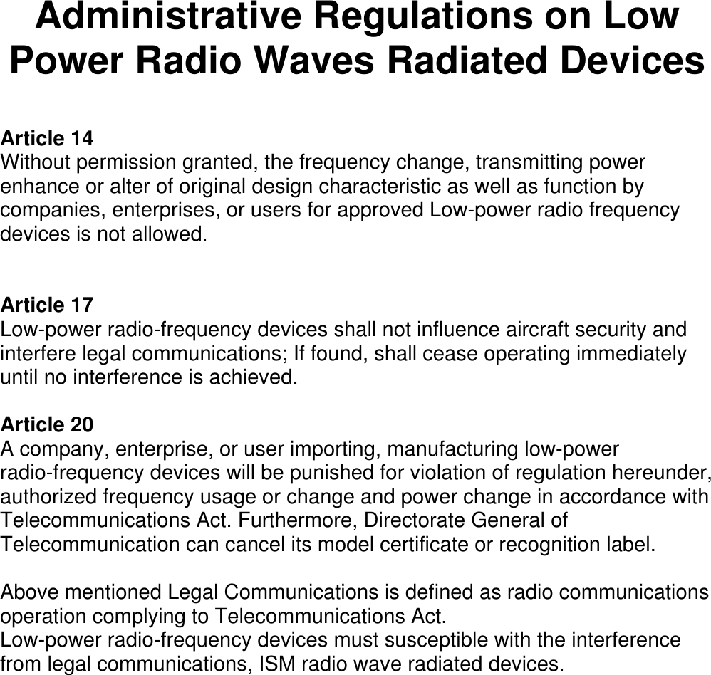   Administrative Regulations on Low Power Radio Waves Radiated Devices  Article 14 Without permission granted, the frequency change, transmitting power enhance or alter of original design characteristic as well as function by companies, enterprises, or users for approved Low-power radio frequency devices is not allowed.   Article 17 Low-power radio-frequency devices shall not influence aircraft security and interfere legal communications; If found, shall cease operating immediately until no interference is achieved.  Article 20 A company, enterprise, or user importing, manufacturing low-power radio-frequency devices will be punished for violation of regulation hereunder, authorized frequency usage or change and power change in accordance with Telecommunications Act. Furthermore, Directorate General of Telecommunication can cancel its model certificate or recognition label.  Above mentioned Legal Communications is defined as radio communications operation complying to Telecommunications Act. Low-power radio-frequency devices must susceptible with the interference from legal communications, ISM radio wave radiated devices.  