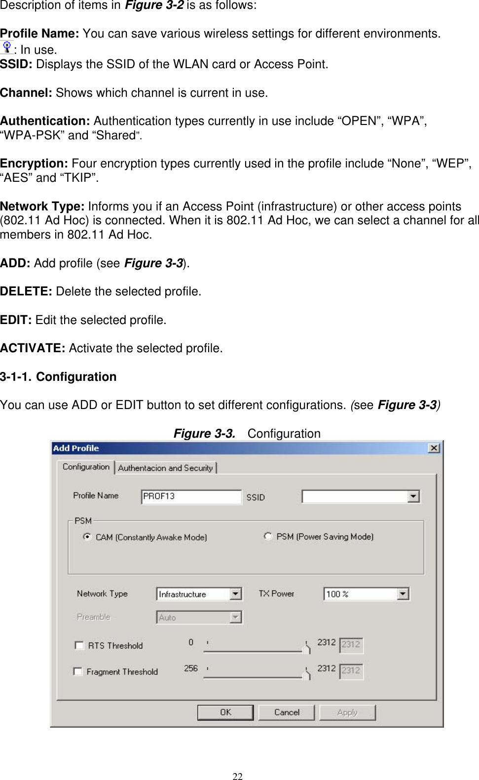 22   Description of items in Figure 3-2 is as follows:  Profile Name: You can save various wireless settings for different environments. : In use. SSID: Displays the SSID of the WLAN card or Access Point.  Channel: Shows which channel is current in use.  Authentication: Authentication types currently in use include “OPEN”, “WPA”, “WPA-PSK” and “Shared”.  Encryption: Four encryption types currently used in the profile include “None”, “WEP”, “AES” and “TKIP”.  Network Type: Informs you if an Access Point (infrastructure) or other access points (802.11 Ad Hoc) is connected. When it is 802.11 Ad Hoc, we can select a channel for all members in 802.11 Ad Hoc.  ADD: Add profile (see Figure 3-3).  DELETE: Delete the selected profile.  EDIT: Edit the selected profile.  ACTIVATE: Activate the selected profile.  3-1-1. Configuration  You can use ADD or EDIT button to set different configurations. (see Figure 3-3)  Figure 3-3.   Configuration  