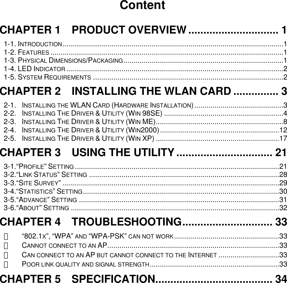      Content  CHAPTER 1  PRODUCT OVERVIEW .............................. 1 1-1. INTRODUCTION.............................................................................................................1 1-2. FEATURES ...................................................................................................................1 1-3. PHYSICAL DIMENSIONS/PACKAGING...............................................................................1 1-4. LED INDICATOR ...........................................................................................................2 1-5. SYSTEM REQUIREMENTS ..............................................................................................2 CHAPTER 2    INSTALLING THE WLAN CARD ............... 3 2-1. INSTALLING THE WLAN CARD (HARDWARE INSTALLATION)............................................3 2-2. INSTALLING THE DRIVER &amp; UTILITY (WIN 98SE) ...........................................................4 2-3. INSTALLING THE DRIVER &amp; UTILITY (WIN ME)...............................................................8 2-4. INSTALLING THE DRIVER &amp; UTILITY (WIN2000)...........................................................12 2-5. INSTALLING THE DRIVER &amp; UTILITY (WIN XP) .............................................................17 CHAPTER 3  USING THE UTILITY ................................ 21 3-1.“PROFILE” SETTING .....................................................................................................21 3-2.“LINK STATUS” SETTING ..............................................................................................28 3-3.“SITE SURVEY” ...........................................................................................................29 3-4.“STATISTICS” SETTING.................................................................................................30 3-5.“ADVANCE” SETTING ...................................................................................................31 3-6.“ABOUT” SETTING .......................................................................................................32 CHAPTER 4  TROUBLESHOOTING.............................. 33 　 “802.1X”, “WPA” AND “WPA-PSK” CAN NOT WORK....................................................33 　 CANNOT CONNECT TO AN AP.....................................................................................33 　 CAN CONNECT TO AN AP BUT CANNOT CONNECT TO THE INTERNET ..............................33 　 POOR LINK QUALITY AND SIGNAL STRENGTH................................................................33 CHAPTER 5  SPECIFICATION....................................... 34 