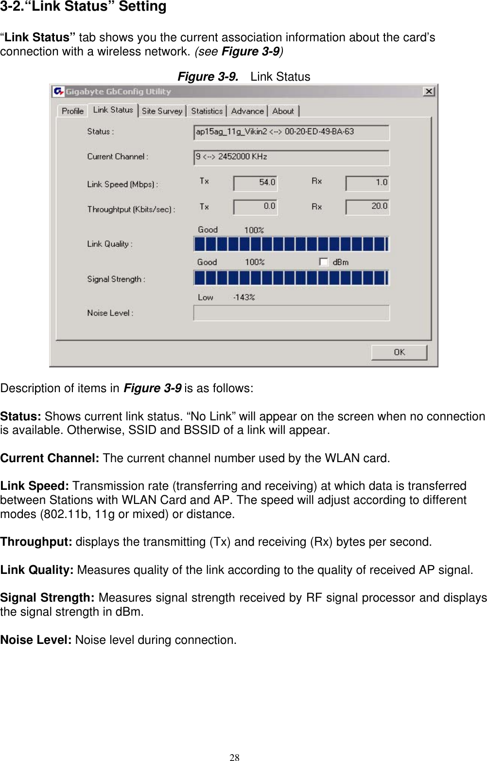 28   3-2.“Link Status” Setting  “Link Status” tab shows you the current association information about the card’s connection with a wireless network. (see Figure 3-9)  Figure 3-9.   Link Status   Description of items in Figure 3-9 is as follows:  Status: Shows current link status. “No Link” will appear on the screen when no connection is available. Otherwise, SSID and BSSID of a link will appear.  Current Channel: The current channel number used by the WLAN card.  Link Speed: Transmission rate (transferring and receiving) at which data is transferred between Stations with WLAN Card and AP. The speed will adjust according to different modes (802.11b, 11g or mixed) or distance.  Throughput: displays the transmitting (Tx) and receiving (Rx) bytes per second.  Link Quality: Measures quality of the link according to the quality of received AP signal.  Signal Strength: Measures signal strength received by RF signal processor and displays the signal strength in dBm.  Noise Level: Noise level during connection.  