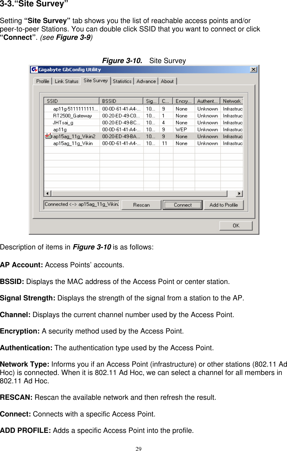 29   3-3.“Site Survey”  Setting “Site Survey” tab shows you the list of reachable access points and/or peer-to-peer Stations. You can double click SSID that you want to connect or click “Connect”. (see Figure 3-9)   Figure 3-10.   Site Survey   Description of items in Figure 3-10 is as follows:  AP Account: Access Points’ accounts.  BSSID: Displays the MAC address of the Access Point or center station.  Signal Strength: Displays the strength of the signal from a station to the AP.  Channel: Displays the current channel number used by the Access Point.  Encryption: A security method used by the Access Point.  Authentication: The authentication type used by the Access Point.  Network Type: Informs you if an Access Point (infrastructure) or other stations (802.11 Ad Hoc) is connected. When it is 802.11 Ad Hoc, we can select a channel for all members in 802.11 Ad Hoc.  RESCAN: Rescan the available network and then refresh the result.  Connect: Connects with a specific Access Point.  ADD PROFILE: Adds a specific Access Point into the profile. 