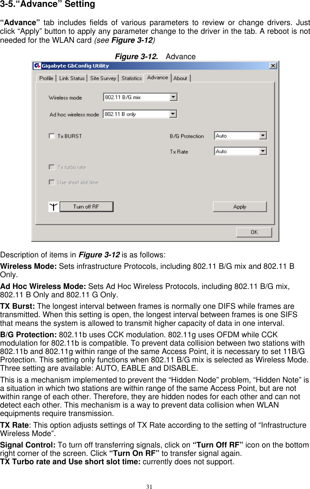 31   3-5.“Advance” Setting  “Advance” tab includes fields of various parameters to review or change drivers. Just click “Apply” button to apply any parameter change to the driver in the tab. A reboot is not needed for the WLAN card (see Figure 3-12)  Figure 3-12.   Advance   Description of items in Figure 3-12 is as follows: Wireless Mode: Sets infrastructure Protocols, including 802.11 B/G mix and 802.11 B Only. Ad Hoc Wireless Mode: Sets Ad Hoc Wireless Protocols, including 802.11 B/G mix, 802.11 B Only and 802.11 G Only. TX Burst: The longest interval between frames is normally one DIFS while frames are transmitted. When this setting is open, the longest interval between frames is one SIFS that means the system is allowed to transmit higher capacity of data in one interval. B/G Protection: 802.11b uses CCK modulation. 802.11g uses OFDM while CCK modulation for 802.11b is compatible. To prevent data collision between two stations with 802.11b and 802.11g within range of the same Access Point, it is necessary to set 11B/G Protection. This setting only functions when 802.11 B/G mix is selected as Wireless Mode. Three setting are available: AUTO, EABLE and DISABLE. This is a mechanism implemented to prevent the “Hidden Node” problem, “Hidden Note” is a situation in which two stations are within range of the same Access Point, but are not within range of each other. Therefore, they are hidden nodes for each other and can not detect each other. This mechanism is a way to prevent data collision when WLAN equipments require transmission. TX Rate: This option adjusts settings of TX Rate according to the setting of “Infrastructure Wireless Mode”. Signal Control: To turn off transferring signals, click on “Turn Off RF” icon on the bottom right corner of the screen. Click “Turn On RF” to transfer signal again. TX Turbo rate and Use short slot time: currently does not support. 