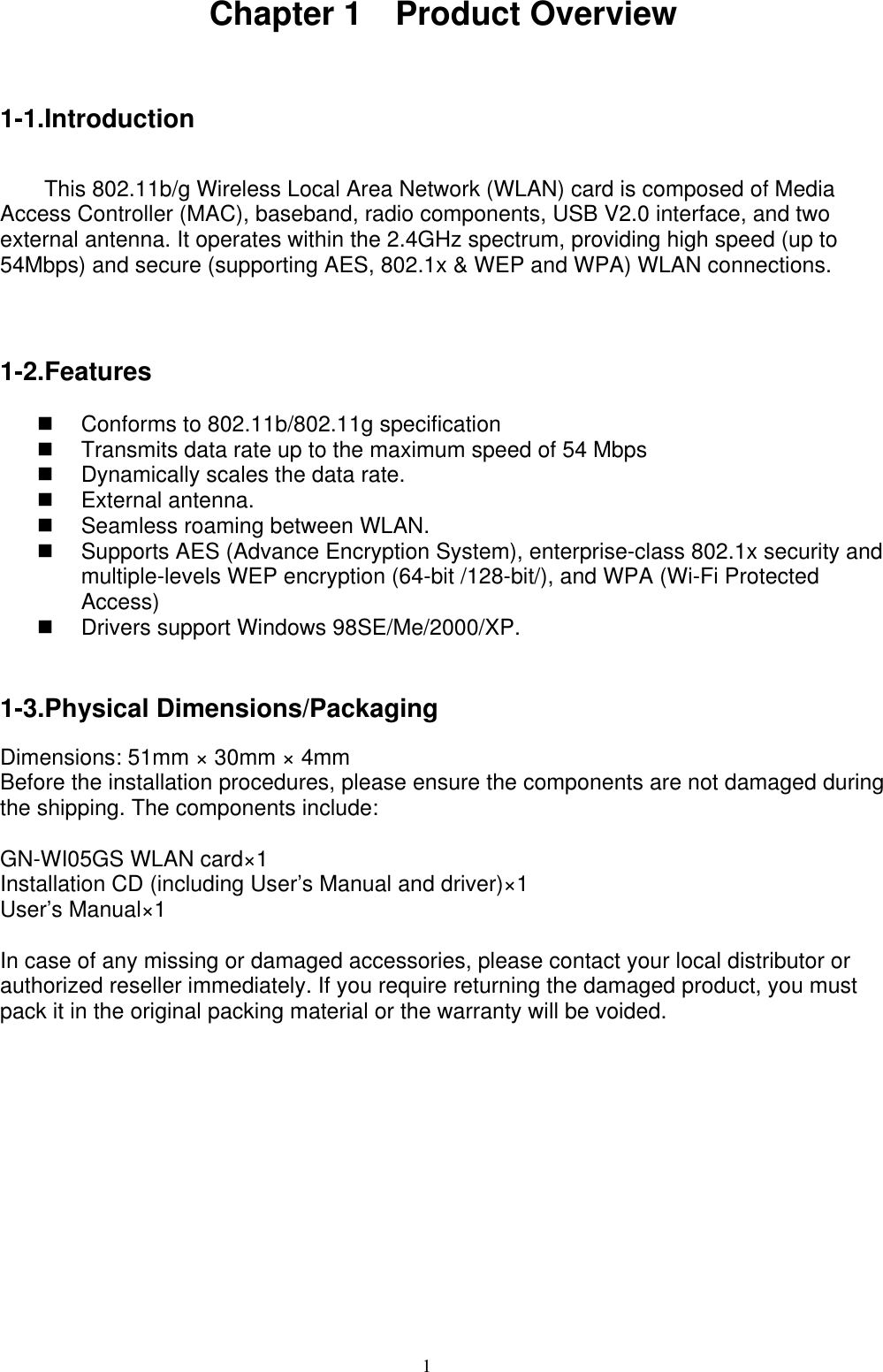 1   Chapter 1  Product Overview  1-1.Introduction   This 802.11b/g Wireless Local Area Network (WLAN) card is composed of Media Access Controller (MAC), baseband, radio components, USB V2.0 interface, and two external antenna. It operates within the 2.4GHz spectrum, providing high speed (up to 54Mbps) and secure (supporting AES, 802.1x &amp; WEP and WPA) WLAN connections.    1-2.Features    Conforms to 802.11b/802.11g specification   Transmits data rate up to the maximum speed of 54 Mbps   Dynamically scales the data rate.  External antenna.   Seamless roaming between WLAN.   Supports AES (Advance Encryption System), enterprise-class 802.1x security and multiple-levels WEP encryption (64-bit /128-bit/), and WPA (Wi-Fi Protected Access)   Drivers support Windows 98SE/Me/2000/XP.   1-3.Physical Dimensions/Packaging  Dimensions: 51mm × 30mm × 4mm   Before the installation procedures, please ensure the components are not damaged during the shipping. The components include:  GN-WI05GS WLAN card×1 Installation CD (including User’s Manual and driver)×1 User’s Manual×1  In case of any missing or damaged accessories, please contact your local distributor or authorized reseller immediately. If you require returning the damaged product, you must pack it in the original packing material or the warranty will be voided.    