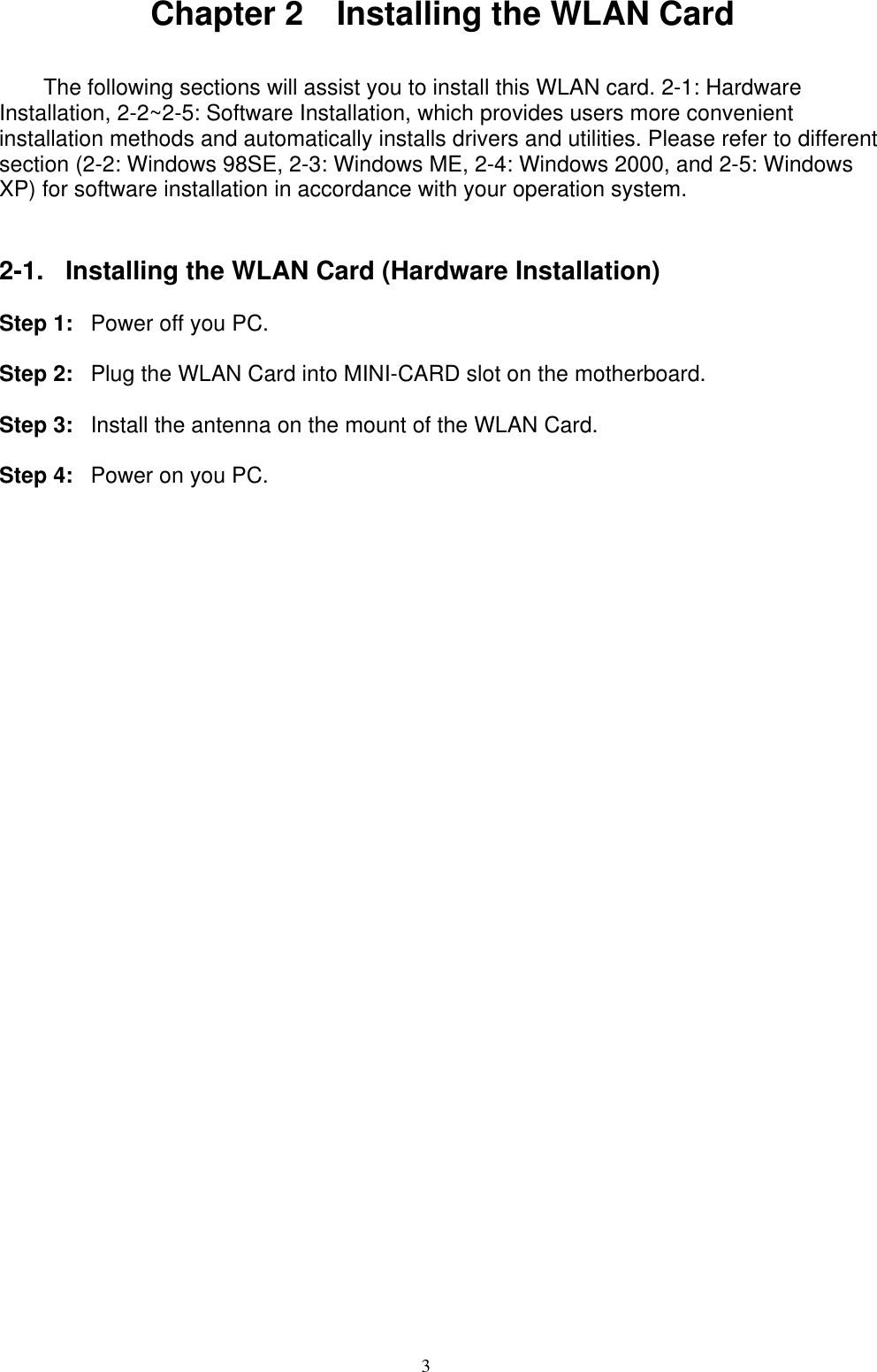 3   Chapter 2    Installing the WLAN Card   The following sections will assist you to install this WLAN card. 2-1: Hardware Installation, 2-2~2-5: Software Installation, which provides users more convenient installation methods and automatically installs drivers and utilities. Please refer to different section (2-2: Windows 98SE, 2-3: Windows ME, 2-4: Windows 2000, and 2-5: Windows XP) for software installation in accordance with your operation system.   2-1.  Installing the WLAN Card (Hardware Installation)  Step 1:  Power off you PC.  Step 2:  Plug the WLAN Card into MINI-CARD slot on the motherboard.  Step 3:  Install the antenna on the mount of the WLAN Card.  Step 4:  Power on you PC.  
