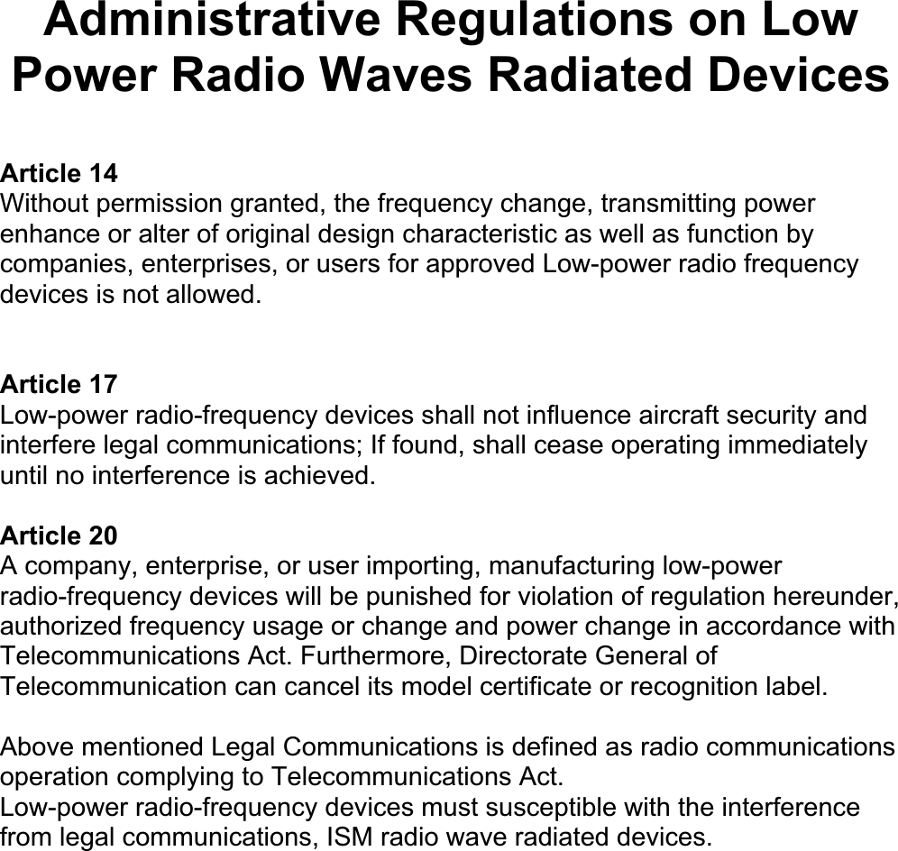 Administrative Regulations on Low Power Radio Waves Radiated Devices Article 14 Without permission granted, the frequency change, transmitting power enhance or alter of original design characteristic as well as function by companies, enterprises, or users for approved Low-power radio frequency devices is not allowed.Article 17 Low-power radio-frequency devices shall not influence aircraft security and interfere legal communications; If found, shall cease operating immediately until no interference is achieved.Article 20 A company, enterprise, or user importing, manufacturing low-power radio-frequency devices will be punished for violation of regulation hereunder, authorized frequency usage or change and power change in accordance with Telecommunications Act. Furthermore, Directorate General of Telecommunication can cancel its model certificate or recognition label.Above mentioned Legal Communications is defined as radio communications operation complying to Telecommunications Act. Low-power radio-frequency devices must susceptible with the interference from legal communications, ISM radio wave radiated devices.