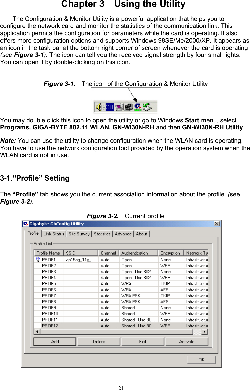 21Chapter 3    Using the Utility The Configuration &amp; Monitor Utility is a powerful application that helps you to configure the network card and monitor the statistics of the communication link. This application permits the configuration for parameters while the card is operating. It also offers more configuration options and supports Windows 98SE/Me/2000/XP. It appears as an icon in the task bar at the bottom right corner of screen whenever the card is operating (see Figure 3-1). The icon can tell you the received signal strength by four small lights. You can open it by double-clicking on this icon.Figure 3-1.    The icon of the Configuration &amp; Monitor UtilityYou may double click this icon to open the utility or go to Windows Start menu, select Programs, GIGA-BYTE 802.11 WLAN, GN-WI30N-RH and then GN-WI30N-RH Utility.Note: You can use the utility to change configuration when the WLAN card is operating. You have to use the network configuration tool provided by the operation system when the WLAN card is not in use.3-1.“Profile” Setting The “Profile” tab shows you the current association information about the profile. (seeFigure 3-2).Figure 3-2.    Current profile