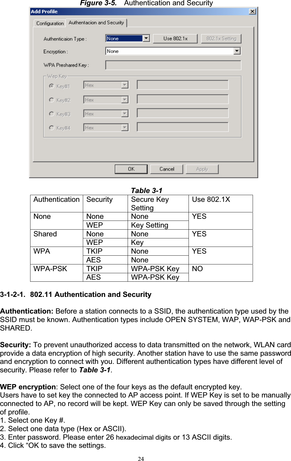 24Figure 3-5.    Authentication and Security Table 3-1Authentication Security  Secure Key SettingUse 802.1X None None NoneWEP Key Setting YESNone None SharedWEP Key  YESTKIP None WPAAES None YESTKIP WPA-PSK Key WPA-PSKAES WPA-PSK Key NO3-1-2-1.  802.11 Authentication and Security Authentication: Before a station connects to a SSID, the authentication type used by the SSID must be known. Authentication types include OPEN SYSTEM, WAP, WAP-PSK and SHARED. Security: To prevent unauthorized access to data transmitted on the network, WLAN card provide a data encryption of high security. Another station have to use the same password and encryption to connect with you. Different authentication types have different level of security. Please refer to Table 3-1.WEP encryption: Select one of the four keys as the default encrypted key. Users have to set key the connected to AP access point. If WEP Key is set to be manually connected to AP, no record will be kept. WEP Key can only be saved through the setting of profile. 1. Select one Key #. 2. Select one data type (Hex or ASCII). 3. Enter password. Please enter 26 hexadecimal digits or 13 ASCII digits. 4. Click “OK to save the settings. 