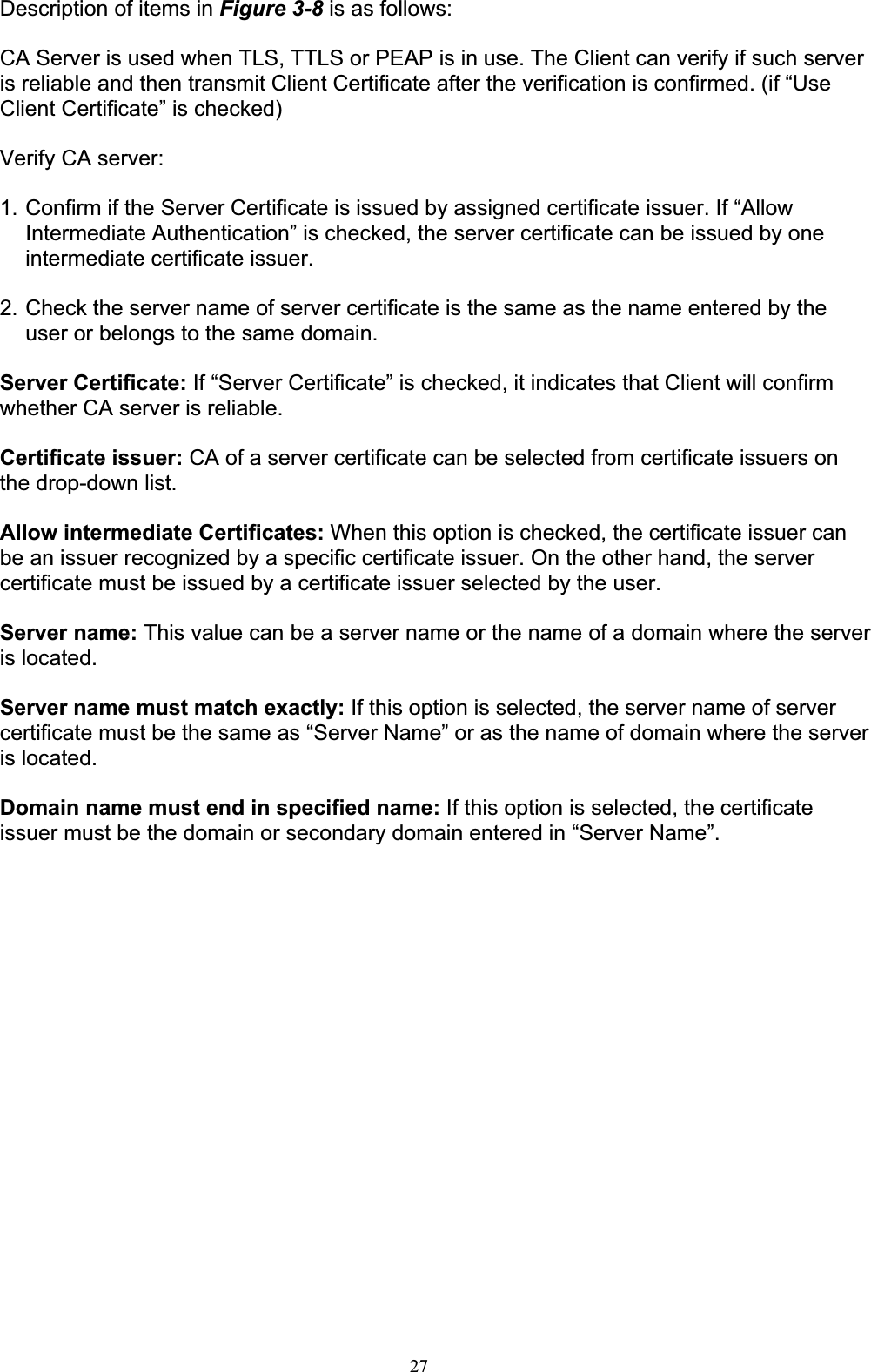 27Description of items in Figure 3-8 is as follows: CA Server is used when TLS, TTLS or PEAP is in use. The Client can verify if such server is reliable and then transmit Client Certificate after the verification is confirmed. (if “Use Client Certificate” is checked) Verify CA server:1. Confirm if the Server Certificate is issued by assigned certificate issuer. If “Allow Intermediate Authentication” is checked, the server certificate can be issued by one intermediate certificate issuer. 2. Check the server name of server certificate is the same as the name entered by the user or belongs to the same domain. Server Certificate: If “Server Certificate” is checked, it indicates that Client will confirm whether CA server is reliable.Certificate issuer: CA of a server certificate can be selected from certificate issuers on the drop-down list. Allow intermediate Certificates: When this option is checked, the certificate issuer can be an issuer recognized by a specific certificate issuer. On the other hand, the server certificate must be issued by a certificate issuer selected by the user. Server name: This value can be a server name or the name of a domain where the server is located. Server name must match exactly: If this option is selected, the server name of server certificate must be the same as “Server Name” or as the name of domain where the server is located. Domain name must end in specified name: If this option is selected, the certificate issuer must be the domain or secondary domain entered in “Server Name”. 