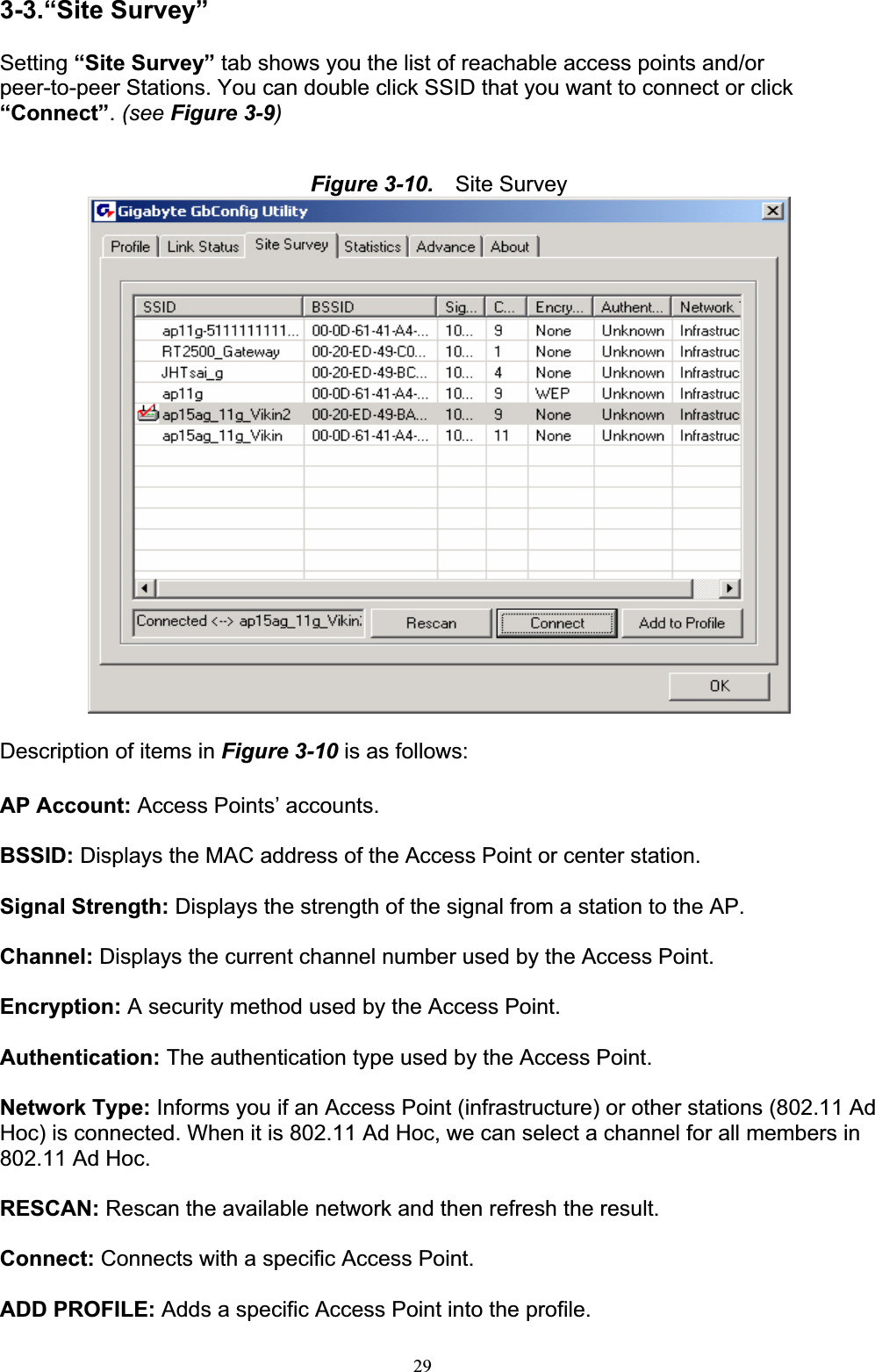 293-3.“Site Survey” Setting “Site Survey” tab shows you the list of reachable access points and/or peer-to-peer Stations. You can double click SSID that you want to connect or click “Connect”.(see Figure 3-9)Figure 3-10.   Site Survey Description of items in Figure 3-10 is as follows: AP Account: Access Points’ accounts. BSSID: Displays the MAC address of the Access Point or center station. Signal Strength: Displays the strength of the signal from a station to the AP. Channel: Displays the current channel number used by the Access Point. Encryption: A security method used by the Access Point. Authentication: The authentication type used by the Access Point. Network Type: Informs you if an Access Point (infrastructure) or other stations (802.11 Ad Hoc) is connected. When it is 802.11 Ad Hoc, we can select a channel for all members in 802.11 Ad Hoc.RESCAN: Rescan the available network and then refresh the result. Connect: Connects with a specific Access Point. ADD PROFILE: Adds a specific Access Point into the profile. 