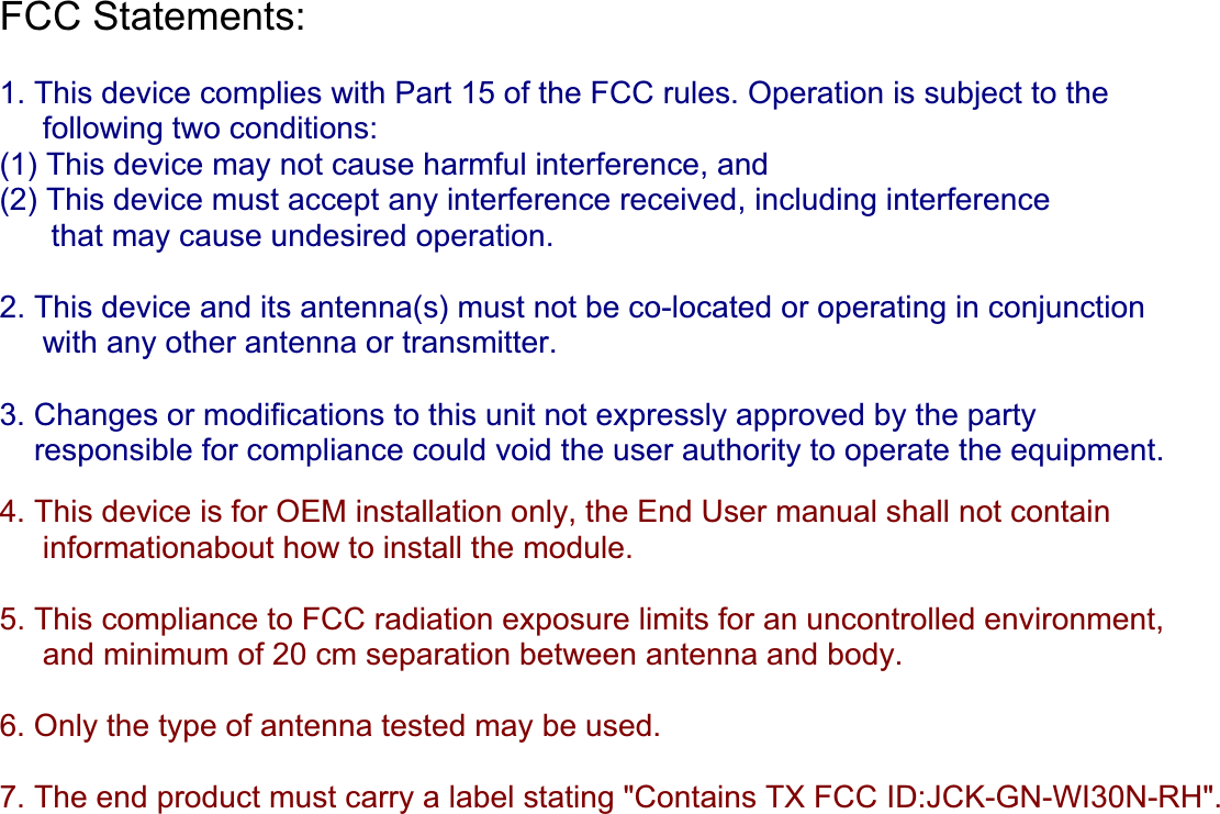 FCC Statements: 1. This device complies with Part 15 of the FCC rules. Operation is subject to the following two conditions:(1) This device may not cause harmful interference, and(2) This device must accept any interference received, including interference      that may cause undesired operation. 2. This device and its antenna(s) must not be co-located or operating in conjunction       with any other antenna or transmitter. 3. Changes or modifications to this unit not expressly approved by the party      responsible for compliance could void the user authority to operate the equipment. 4. This device is for OEM installation only, the End User manual shall not contain     informationabout how to install the module. 5.This compliance to FCC radiation exposure limits for an uncontrolled environment,      and minimum of 20 cm separation between antenna and body. 6. Only the type of antenna tested may be used. 7. The end product must carry a label stating &quot;Contains TX FCC ID:JCK-GN-WI30N-RH&quot;.