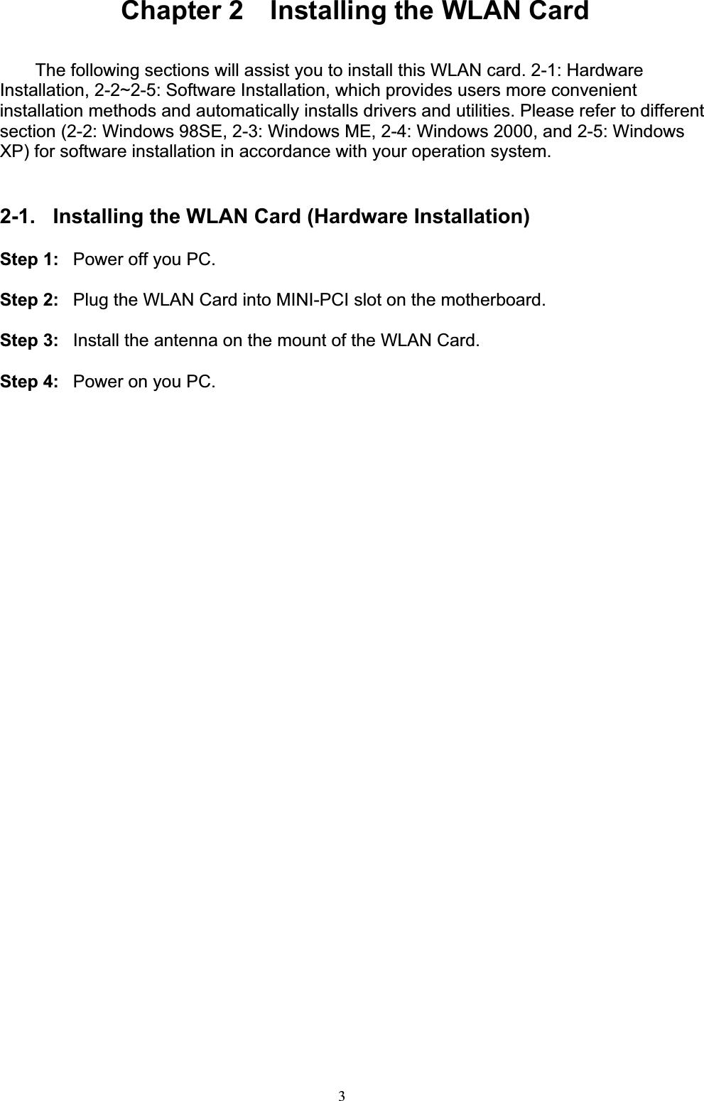 3Chapter 2    Installing the WLAN Card The following sections will assist you to install this WLAN card. 2-1: Hardware Installation, 2-2~2-5: Software Installation, which provides users more convenient installation methods and automatically installs drivers and utilities. Please refer to different section (2-2: Windows 98SE, 2-3: Windows ME, 2-4: Windows 2000, and 2-5: Windows XP) for software installation in accordance with your operation system. 2-1.  Installing the WLAN Card (Hardware Installation) Step 1:  Power off you PC. Step 2:  Plug the WLAN Card into MINI-PCI slot on the motherboard. Step 3:  Install the antenna on the mount of the WLAN Card. Step 4:  Power on you PC.