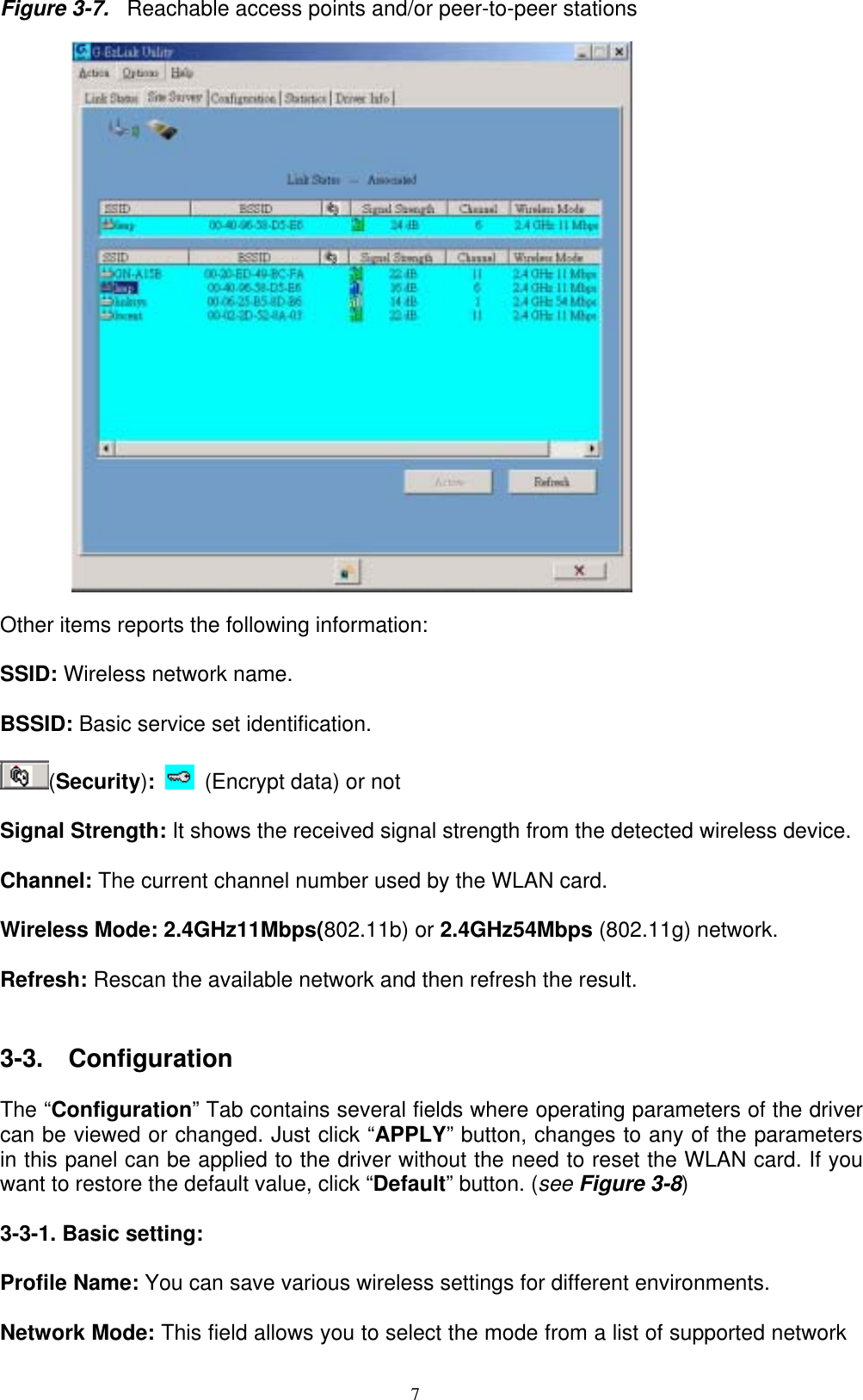 7  Figure 3-7.  Reachable access points and/or peer-to-peer stations    Other items reports the following information:  SSID: Wireless network name.  BSSID: Basic service set identification.    (Security):   (Encrypt data) or not  Signal Strength: It shows the received signal strength from the detected wireless device.    Channel: The current channel number used by the WLAN card.  Wireless Mode: 2.4GHz11Mbps(802.11b) or 2.4GHz54Mbps (802.11g) network.  Refresh: Rescan the available network and then refresh the result.       3-3.  Configuration  The “Configuration” Tab contains several fields where operating parameters of the driver can be viewed or changed. Just click “APPLY” button, changes to any of the parameters in this panel can be applied to the driver without the need to reset the WLAN card. If you want to restore the default value, click “Default” button. (see Figure 3-8)  3-3-1. Basic setting:  Profile Name: You can save various wireless settings for different environments.  Network Mode: This field allows you to select the mode from a list of supported network 