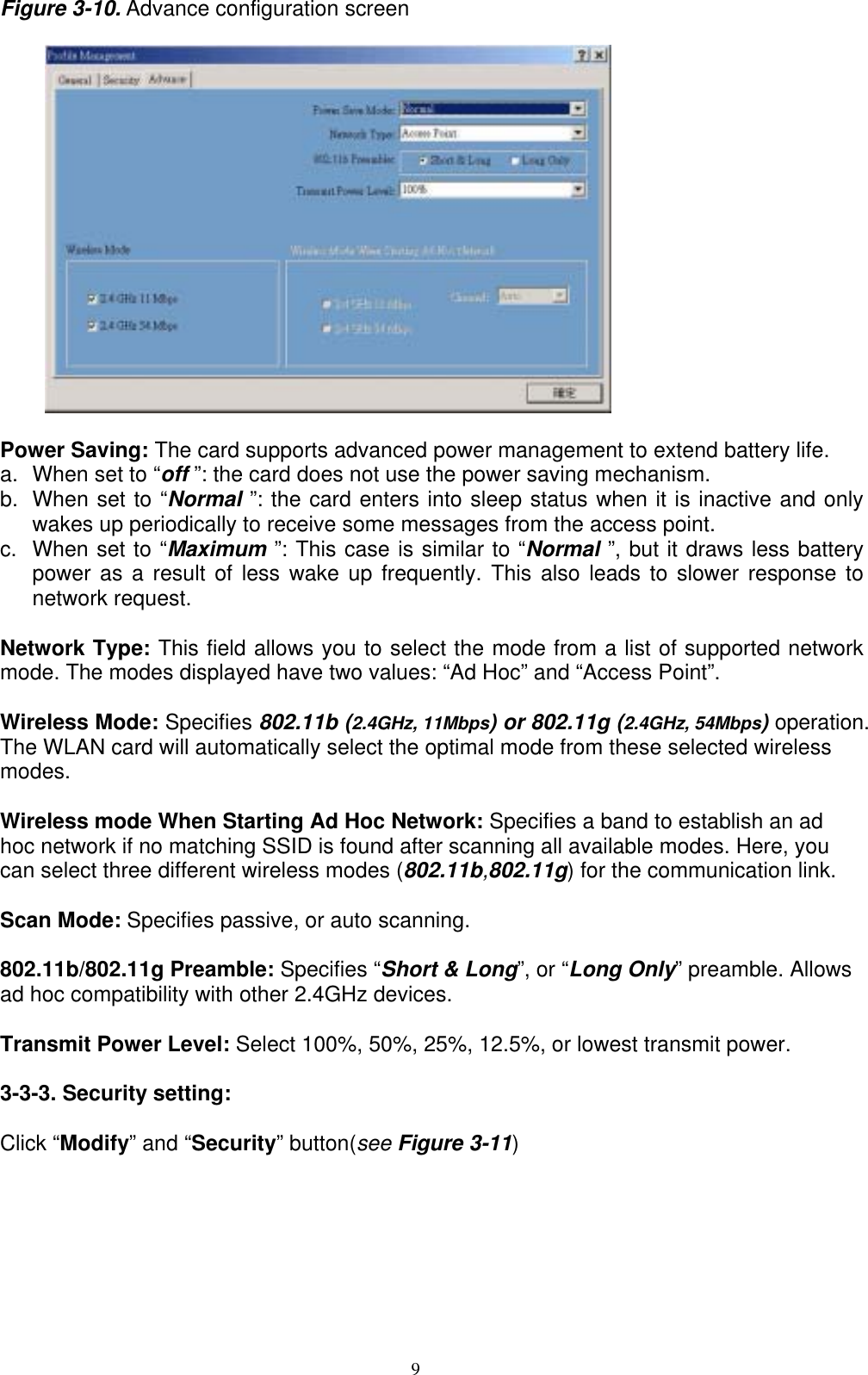 9   Figure 3-10. Advance configuration screen          Power Saving: The card supports advanced power management to extend battery life. a.  When set to “off ”: the card does not use the power saving mechanism. b.  When set to “Normal ”: the card enters into sleep status when it is inactive and only wakes up periodically to receive some messages from the access point. c.  When set to “Maximum ”: This case is similar to “Normal ”, but it draws less battery power as a result of less wake up frequently. This also leads to slower response to network request.  Network Type: This field allows you to select the mode from a list of supported network mode. The modes displayed have two values: “Ad Hoc” and “Access Point”.  Wireless Mode: Specifies 802.11b (2.4GHz, 11Mbps) or 802.11g (2.4GHz, 54Mbps) operation. The WLAN card will automatically select the optimal mode from these selected wireless modes.   Wireless mode When Starting Ad Hoc Network: Specifies a band to establish an ad hoc network if no matching SSID is found after scanning all available modes. Here, you can select three different wireless modes (802.11b,802.11g) for the communication link.  Scan Mode: Specifies passive, or auto scanning.  802.11b/802.11g Preamble: Specifies “Short &amp; Long”, or “Long Only” preamble. Allows ad hoc compatibility with other 2.4GHz devices.  Transmit Power Level: Select 100%, 50%, 25%, 12.5%, or lowest transmit power.  3-3-3. Security setting:  Click “Modify” and “Security” button(see Figure 3-11) 