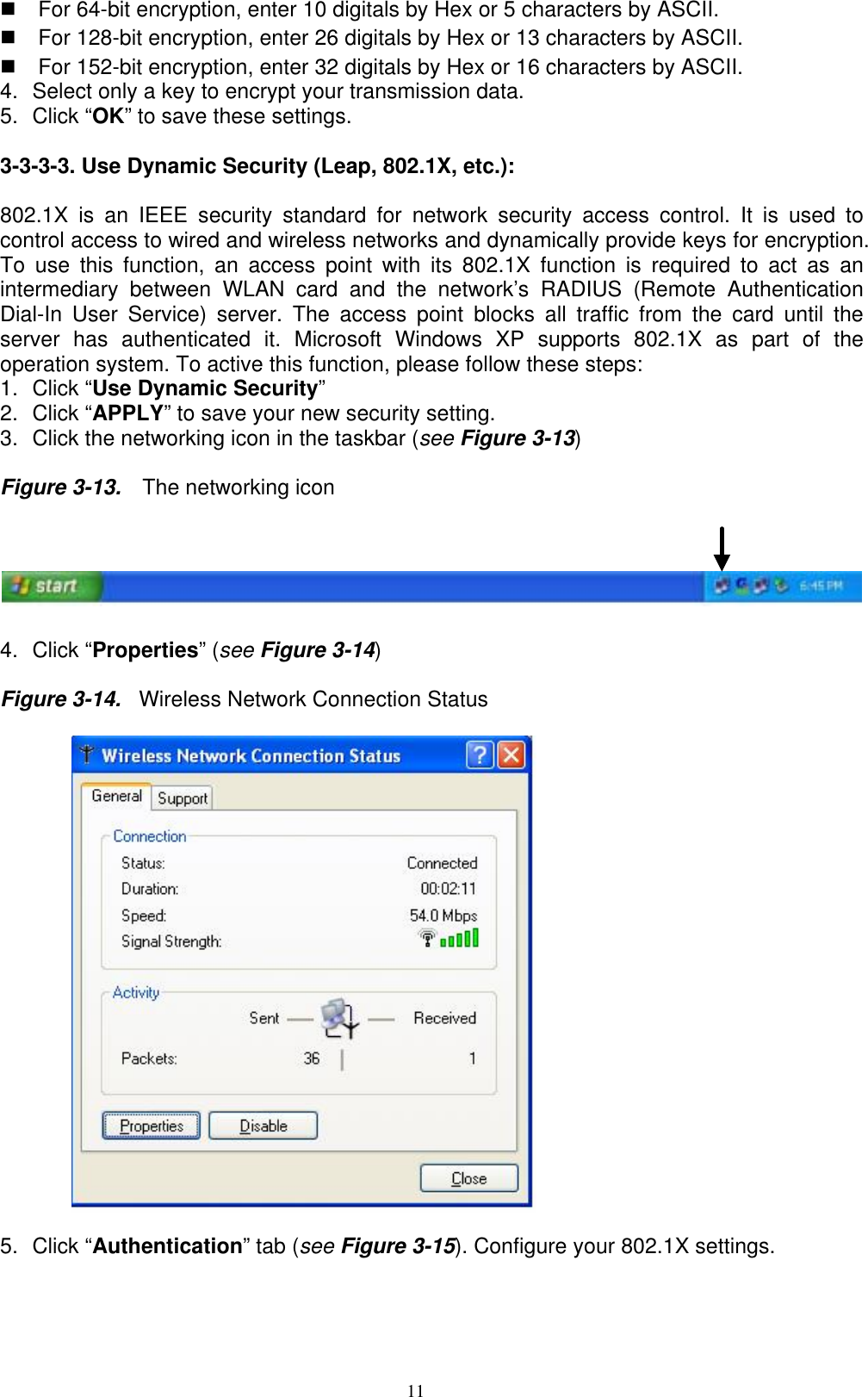 11    For 64-bit encryption, enter 10 digitals by Hex or 5 characters by ASCII.   For 128-bit encryption, enter 26 digitals by Hex or 13 characters by ASCII.   For 152-bit encryption, enter 32 digitals by Hex or 16 characters by ASCII. 4.  Select only a key to encrypt your transmission data. 5. Click “OK” to save these settings.  3-3-3-3. Use Dynamic Security (Leap, 802.1X, etc.):  802.1X is an IEEE security standard for network security access control. It is used to control access to wired and wireless networks and dynamically provide keys for encryption. To use this function, an access point with its 802.1X function is required to act as an intermediary between WLAN card and the network’s RADIUS (Remote Authentication Dial-In User Service) server. The access point blocks all traffic from the card until the server has authenticated it. Microsoft Windows XP supports 802.1X as part of the operation system. To active this function, please follow these steps: 1. Click “Use Dynamic Security”  2. Click “APPLY” to save your new security setting. 3.  Click the networking icon in the taskbar (see Figure 3-13)   Figure 3-13.    The networking icon    4. Click “Properties” (see Figure 3-14)  Figure 3-14.  Wireless Network Connection Status    5. Click “Authentication” tab (see Figure 3-15). Configure your 802.1X settings. 