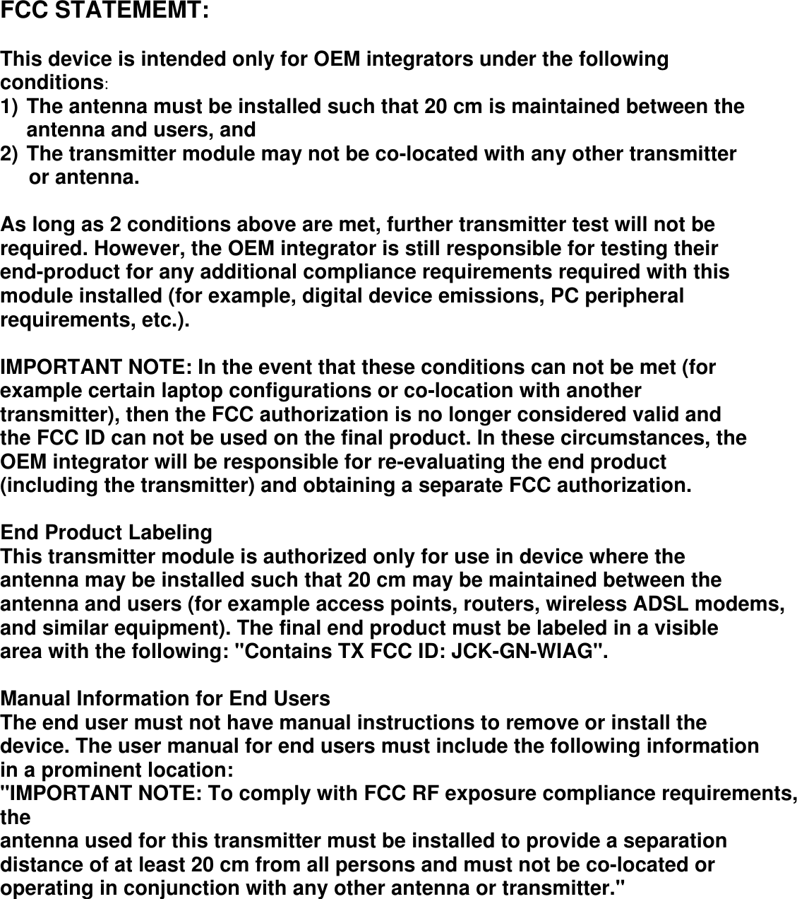  FCC STATEMEMT:  This device is intended only for OEM integrators under the following conditions: 1) The antenna must be installed such that 20 cm is maintained between the antenna and users, and 2) The transmitter module may not be co-located with any other transmitter      or antenna.  As long as 2 conditions above are met, further transmitter test will not be required. However, the OEM integrator is still responsible for testing their end-product for any additional compliance requirements required with this module installed (for example, digital device emissions, PC peripheral requirements, etc.).  IMPORTANT NOTE: In the event that these conditions can not be met (for example certain laptop configurations or co-location with another transmitter), then the FCC authorization is no longer considered valid and the FCC ID can not be used on the final product. In these circumstances, the OEM integrator will be responsible for re-evaluating the end product (including the transmitter) and obtaining a separate FCC authorization.  End Product Labeling This transmitter module is authorized only for use in device where the antenna may be installed such that 20 cm may be maintained between the antenna and users (for example access points, routers, wireless ADSL modems, and similar equipment). The final end product must be labeled in a visible area with the following: &quot;Contains TX FCC ID: JCK-GN-WIAG&quot;.  Manual Information for End Users The end user must not have manual instructions to remove or install the device. The user manual for end users must include the following information in a prominent location: &quot;IMPORTANT NOTE: To comply with FCC RF exposure compliance requirements, the antenna used for this transmitter must be installed to provide a separation distance of at least 20 cm from all persons and must not be co-located or operating in conjunction with any other antenna or transmitter.&quot; 