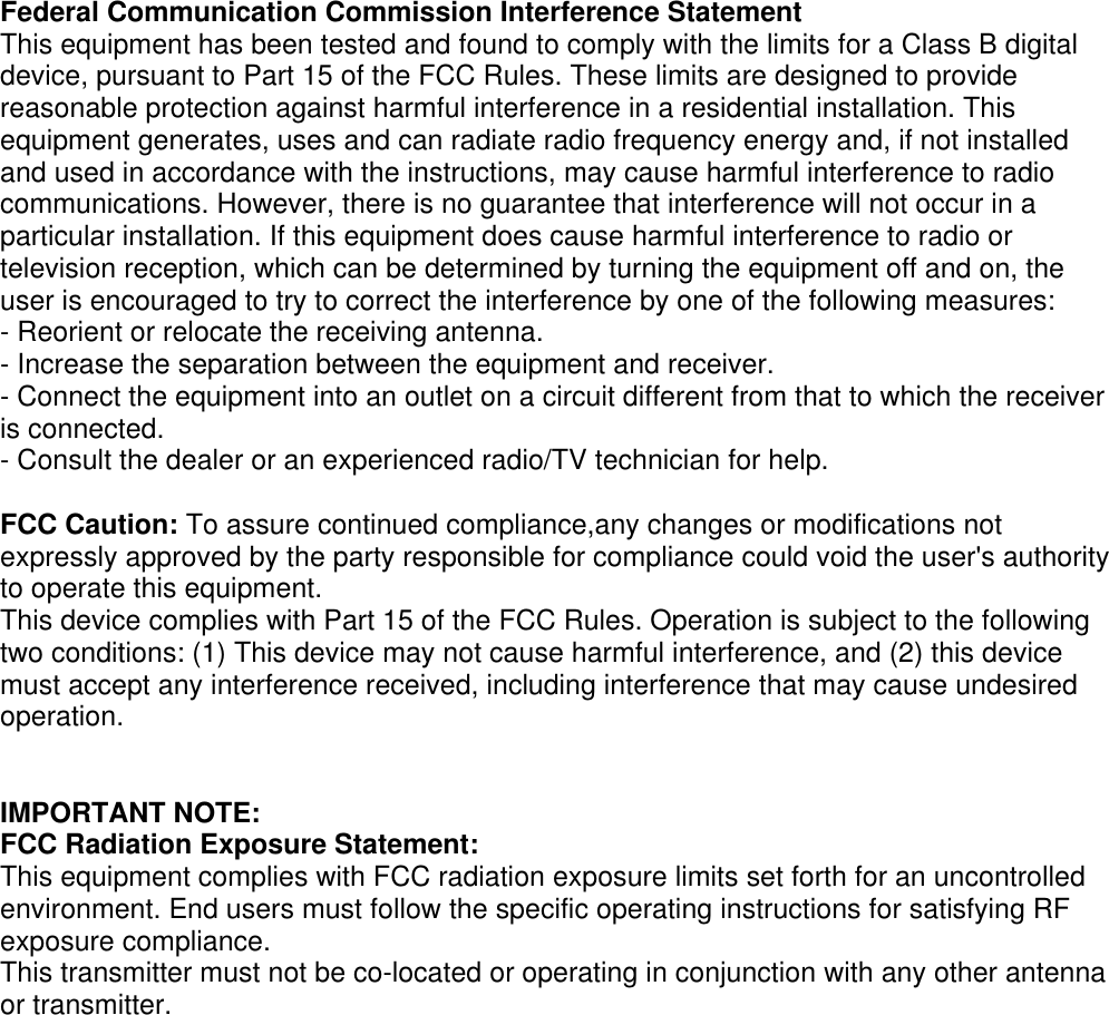    Federal Communication Commission Interference Statement This equipment has been tested and found to comply with the limits for a Class B digital device, pursuant to Part 15 of the FCC Rules. These limits are designed to provide reasonable protection against harmful interference in a residential installation. This equipment generates, uses and can radiate radio frequency energy and, if not installed and used in accordance with the instructions, may cause harmful interference to radio communications. However, there is no guarantee that interference will not occur in a particular installation. If this equipment does cause harmful interference to radio or television reception, which can be determined by turning the equipment off and on, the user is encouraged to try to correct the interference by one of the following measures: - Reorient or relocate the receiving antenna. - Increase the separation between the equipment and receiver. - Connect the equipment into an outlet on a circuit different from that to which the receiver is connected. - Consult the dealer or an experienced radio/TV technician for help.  FCC Caution: To assure continued compliance,any changes or modifications not expressly approved by the party responsible for compliance could void the user&apos;s authority to operate this equipment. This device complies with Part 15 of the FCC Rules. Operation is subject to the following two conditions: (1) This device may not cause harmful interference, and (2) this device must accept any interference received, including interference that may cause undesired operation.   IMPORTANT NOTE: FCC Radiation Exposure Statement: This equipment complies with FCC radiation exposure limits set forth for an uncontrolled environment. End users must follow the specific operating instructions for satisfying RF exposure compliance.   This transmitter must not be co-located or operating in conjunction with any other antenna or transmitter.     