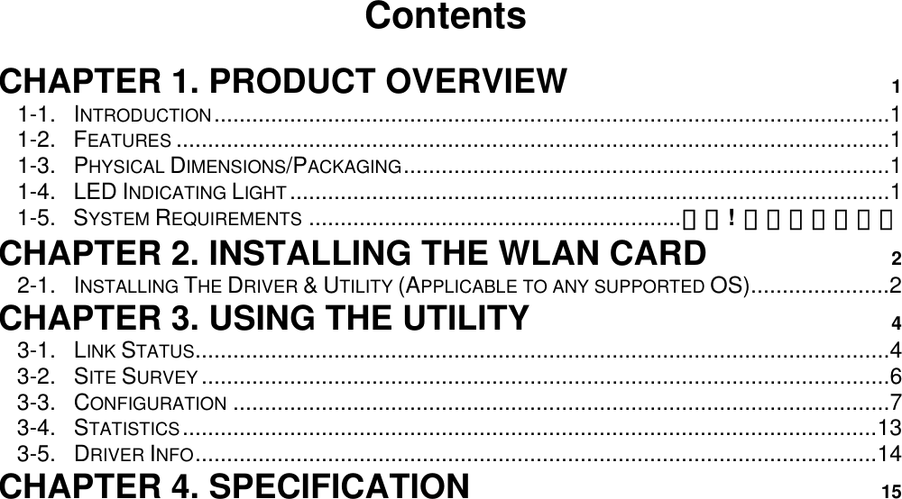                                          Contents  CHAPTER 1. PRODUCT OVERVIEW 1 1-1. INTRODUCTION...........................................................................................................1 1-2. FEATURES .................................................................................................................1 1-3. PHYSICAL DIMENSIONS/PACKAGING.............................................................................1 1-4. LED INDICATING LIGHT ...............................................................................................1 1-5. SYSTEM REQUIREMENTS ...........................................................錯誤! 尚未定義書籤。 CHAPTER 2. INSTALLING THE WLAN CARD 2 2-1. INSTALLING THE DRIVER &amp; UTILITY (APPLICABLE TO ANY SUPPORTED OS)......................2 CHAPTER 3. USING THE UTILITY 4 3-1.  LINK STATUS..............................................................................................................4 3-2.  SITE SURVEY .............................................................................................................6 3-3.  CONFIGURATION ........................................................................................................7 3-4.  STATISTICS..............................................................................................................13 3-5.  DRIVER INFO............................................................................................................14 CHAPTER 4. SPECIFICATION 15 