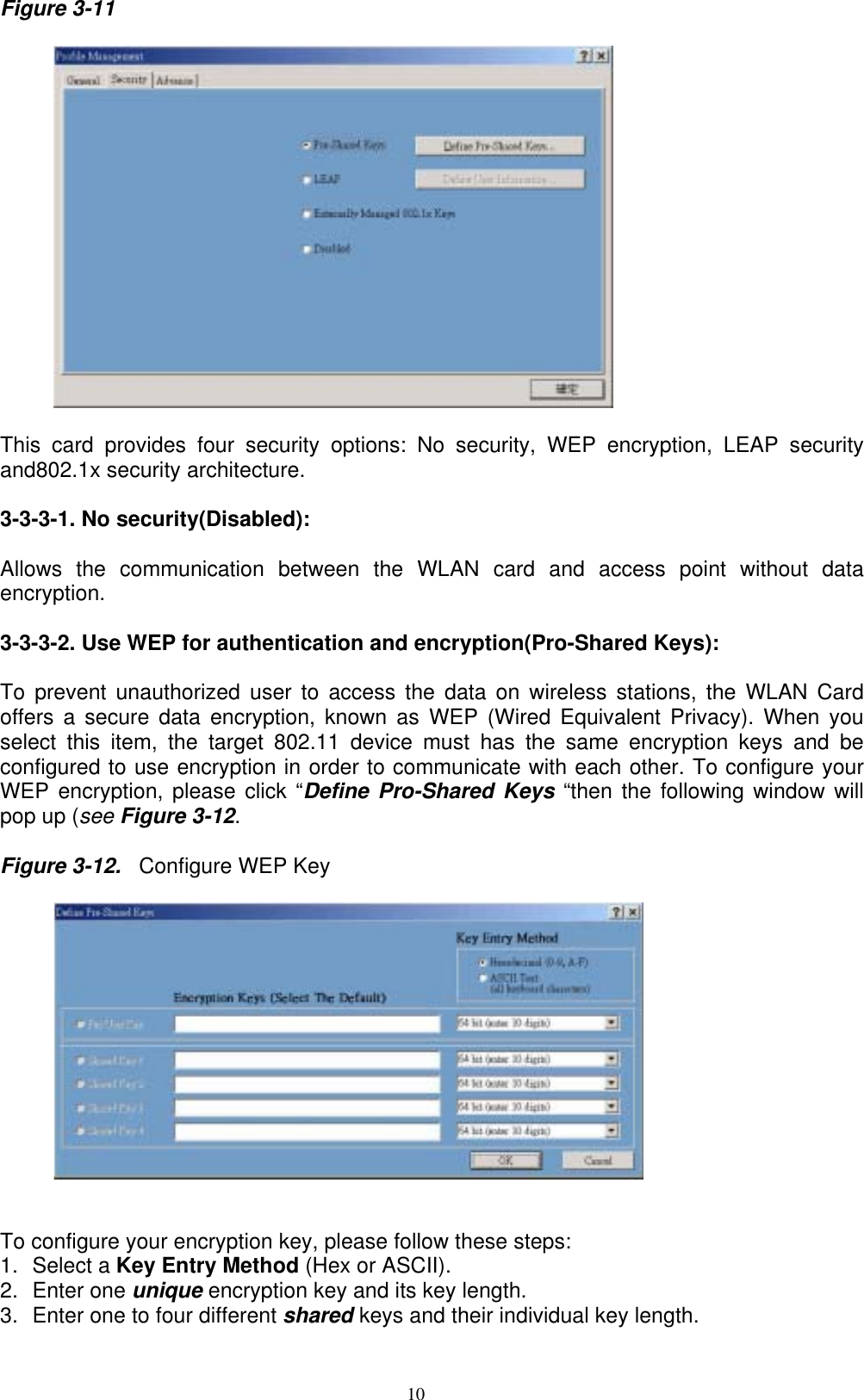 10  Figure 3-11          This card provides four security options: No security, WEP encryption, LEAP security and802.1x security architecture.  3-3-3-1. No security(Disabled):    Allows the communication between the WLAN card and access point without data encryption.  3-3-3-2. Use WEP for authentication and encryption(Pro-Shared Keys):  To prevent unauthorized user to access the data on wireless stations, the WLAN Card offers a secure data encryption, known as WEP (Wired Equivalent Privacy). When you select this item, the target 802.11 device must has the same encryption keys and be configured to use encryption in order to communicate with each other. To configure your WEP encryption, please click “Define Pro-Shared Keys “then the following window will pop up (see Figure 3-12.  Figure 3-12.  Configure WEP Key     To configure your encryption key, please follow these steps: 1. Select a Key Entry Method (Hex or ASCII). 2. Enter one unique encryption key and its key length. 3.  Enter one to four different shared keys and their individual key length.   