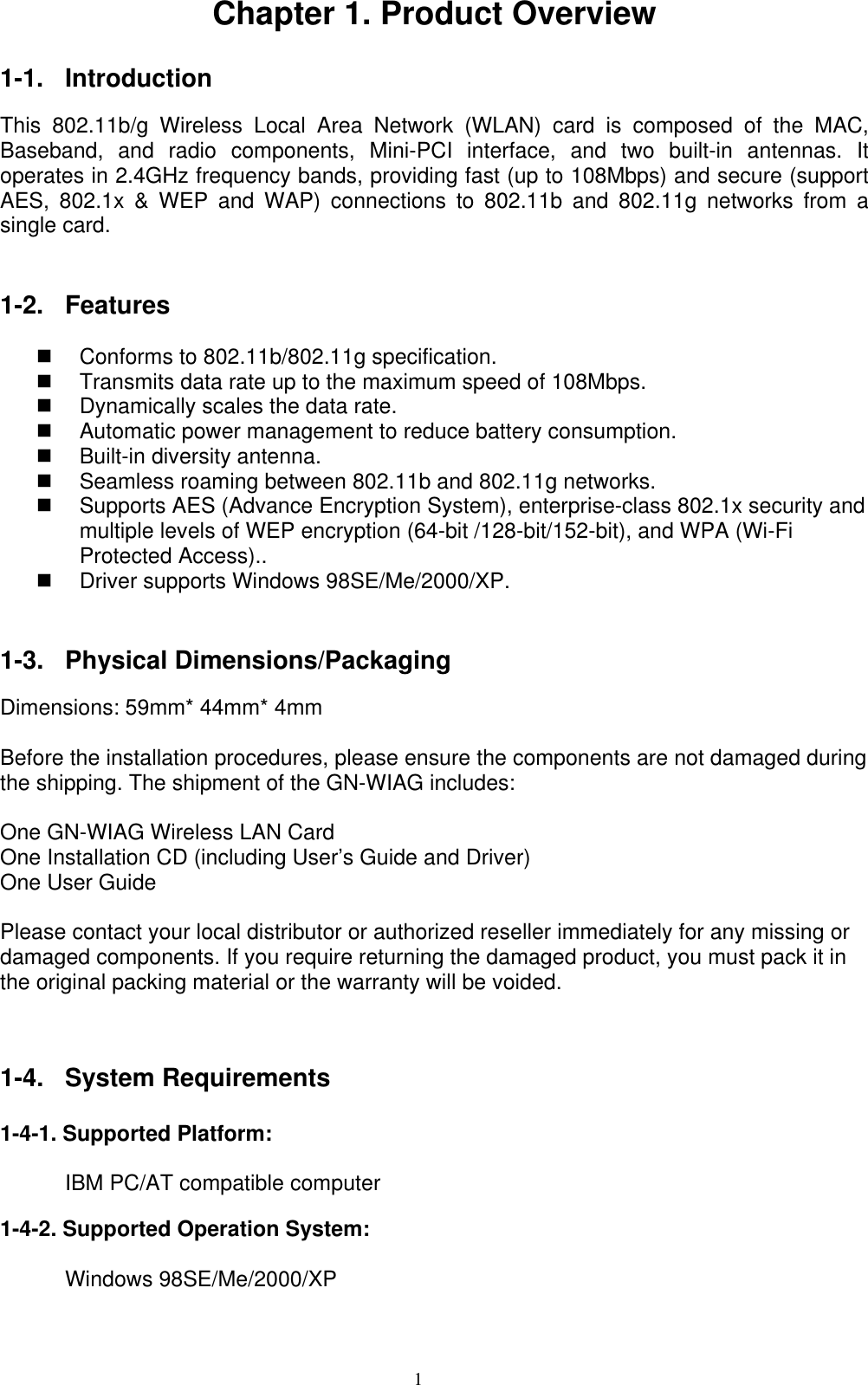 1  Chapter 1. Product Overview  1-1. Introduction  This 802.11b/g Wireless Local Area Network (WLAN) card is composed of the MAC, Baseband, and radio components, Mini-PCI interface, and two built-in antennas. It operates in 2.4GHz frequency bands, providing fast (up to 108Mbps) and secure (support AES, 802.1x &amp; WEP and WAP) connections to 802.11b and 802.11g networks from a single card.   1-2. Features    Conforms to 802.11b/802.11g specification.   Transmits data rate up to the maximum speed of 108Mbps.   Dynamically scales the data rate.   Automatic power management to reduce battery consumption.       Built-in diversity antenna.     Seamless roaming between 802.11b and 802.11g networks.   Supports AES (Advance Encryption System), enterprise-class 802.1x security and multiple levels of WEP encryption (64-bit /128-bit/152-bit), and WPA (Wi-Fi Protected Access)..       Driver supports Windows 98SE/Me/2000/XP.   1-3. Physical Dimensions/Packaging  Dimensions: 59mm* 44mm* 4mm  Before the installation procedures, please ensure the components are not damaged during the shipping. The shipment of the GN-WIAG includes:  One GN-WIAG Wireless LAN Card One Installation CD (including User’s Guide and Driver) One User Guide  Please contact your local distributor or authorized reseller immediately for any missing or damaged components. If you require returning the damaged product, you must pack it in the original packing material or the warranty will be voided.     1-4. System Requirements   1-4-1. Supported Platform:         IBM PC/AT compatible computer  1-4-2. Supported Operation System:        Windows 98SE/Me/2000/XP  