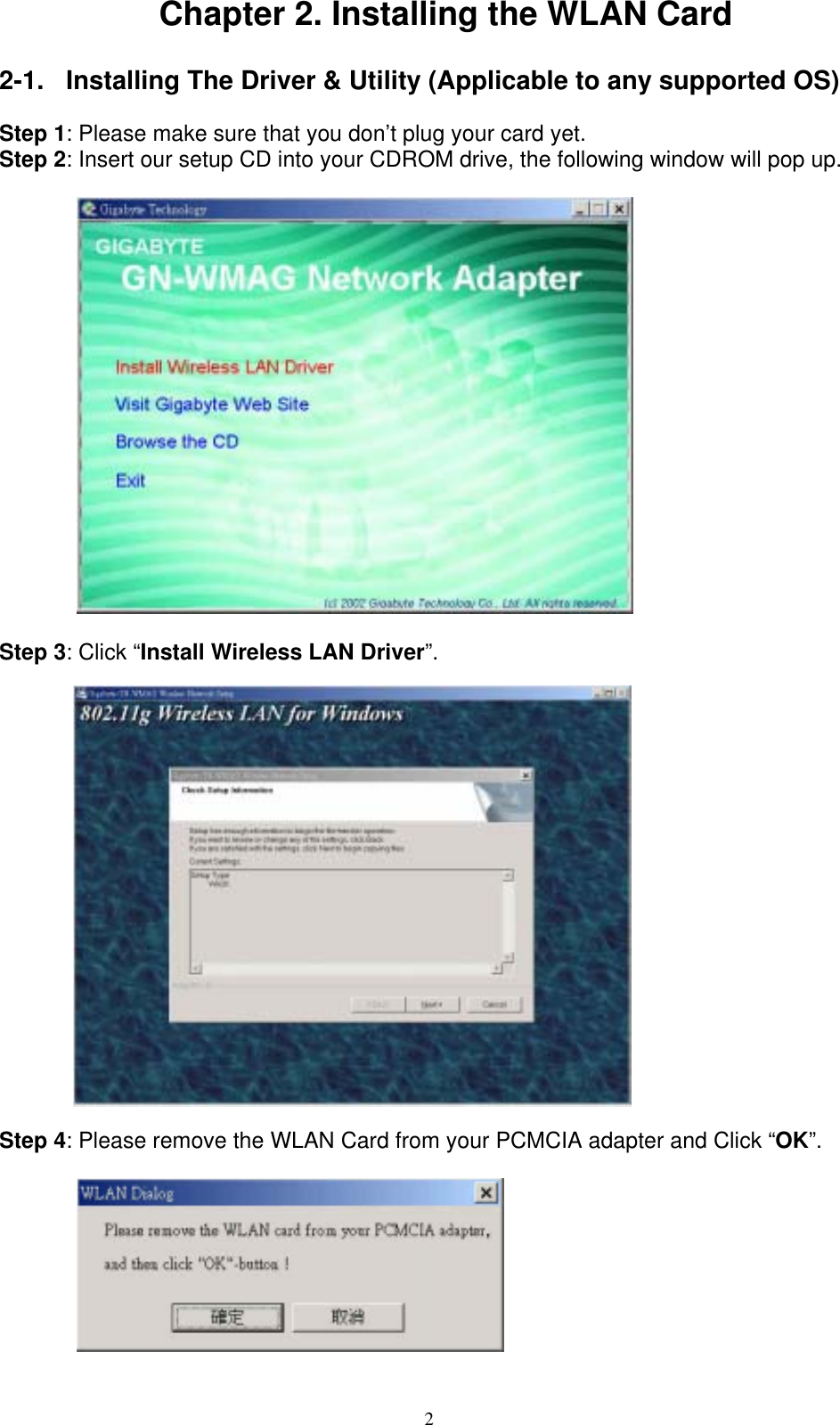 2  Chapter 2. Installing the WLAN Card  2-1.  Installing The Driver &amp; Utility (Applicable to any supported OS)  Step 1: Please make sure that you don’t plug your card yet. Step 2: Insert our setup CD into your CDROM drive, the following window will pop up.            Step 3: Click “Install Wireless LAN Driver”.     Step 4: Please remove the WLAN Card from your PCMCIA adapter and Click “OK”.           