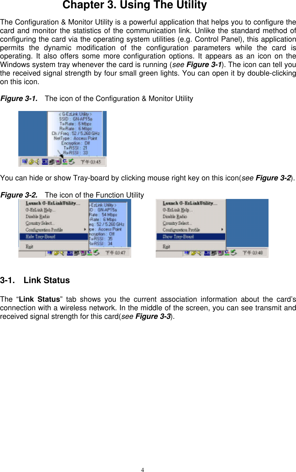 4  Chapter 3. Using The Utility  The Configuration &amp; Monitor Utility is a powerful application that helps you to configure the card and monitor the statistics of the communication link. Unlike the standard method of configuring the card via the operating system utilities (e.g. Control Panel), this application permits the dynamic modification of the configuration parameters while the card is operating. It also offers some more configuration options. It appears as an icon on the Windows system tray whenever the card is running (see Figure 3-1). The icon can tell you the received signal strength by four small green lights. You can open it by double-clicking on this icon.  Figure 3-1.    The icon of the Configuration &amp; Monitor Utility           You can hide or show Tray-board by clicking mouse right key on this icon(see Figure 3-2).   Figure 3-2.    The icon of the Function Utility                    3-1.  Link Status  The “Link Status” tab shows you the current association information about the card’s connection with a wireless network. In the middle of the screen, you can see transmit and received signal strength for this card(see Figure 3-3).  