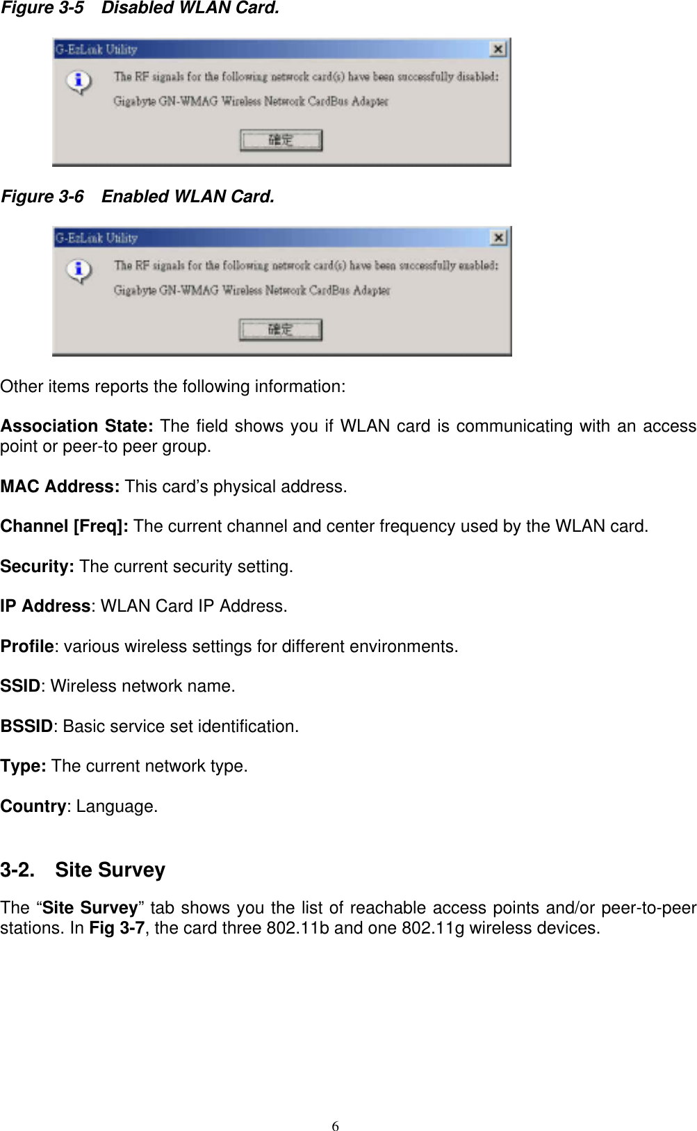 6  Figure 3-5    Disabled WLAN Card.           Figure 3-6    Enabled WLAN Card.           Other items reports the following information:  Association State: The field shows you if WLAN card is communicating with an access point or peer-to peer group.  MAC Address: This card’s physical address.  Channel [Freq]: The current channel and center frequency used by the WLAN card.  Security: The current security setting.  IP Address: WLAN Card IP Address.    Profile: various wireless settings for different environments.    SSID: Wireless network name.  BSSID: Basic service set identification.    Type: The current network type.  Country: Language.     3-2.  Site Survey  The “Site Survey” tab shows you the list of reachable access points and/or peer-to-peer stations. In Fig 3-7, the card three 802.11b and one 802.11g wireless devices.  