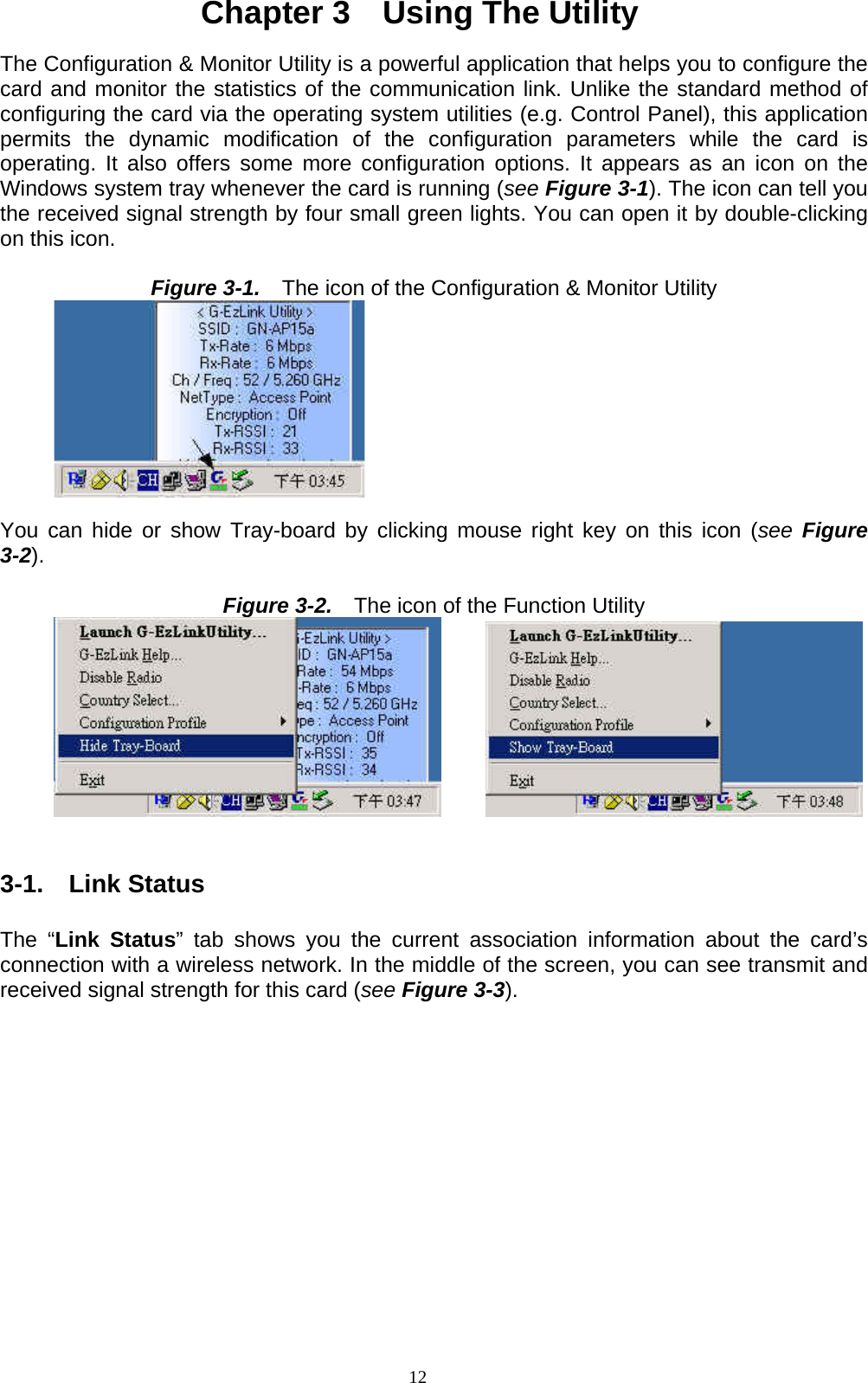 12  Chapter 3    Using The Utility  The Configuration &amp; Monitor Utility is a powerful application that helps you to configure the card and monitor the statistics of the communication link. Unlike the standard method of configuring the card via the operating system utilities (e.g. Control Panel), this application permits the dynamic modification of the configuration parameters while the card is operating. It also offers some more configuration options. It appears as an icon on the Windows system tray whenever the card is running (see Figure 3-1). The icon can tell you the received signal strength by four small green lights. You can open it by double-clicking on this icon.  Figure 3-1.    The icon of the Configuration &amp; Monitor Utility          You can hide or show Tray-board by clicking mouse right key on this icon (see  Figure 3-2).  Figure 3-2.    The icon of the Function Utility                 3-1.  Link Status  The “Link Status” tab shows you the current association information about the card’s connection with a wireless network. In the middle of the screen, you can see transmit and received signal strength for this card (see Figure 3-3).  