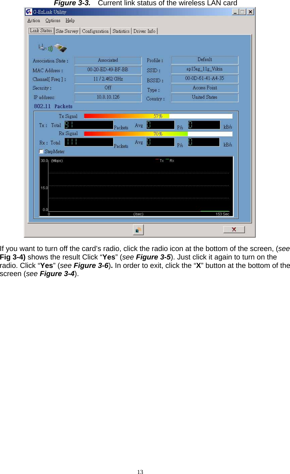 13  Figure 3-3.    Current link status of the wireless LAN card   If you want to turn off the card’s radio, click the radio icon at the bottom of the screen, (see Fig 3-4) shows the result Click “Yes” (see Figure 3-5). Just click it again to turn on the radio. Click “Yes” (see Figure 3-6). In order to exit, click the “X” button at the bottom of the screen (see Figure 3-4).  