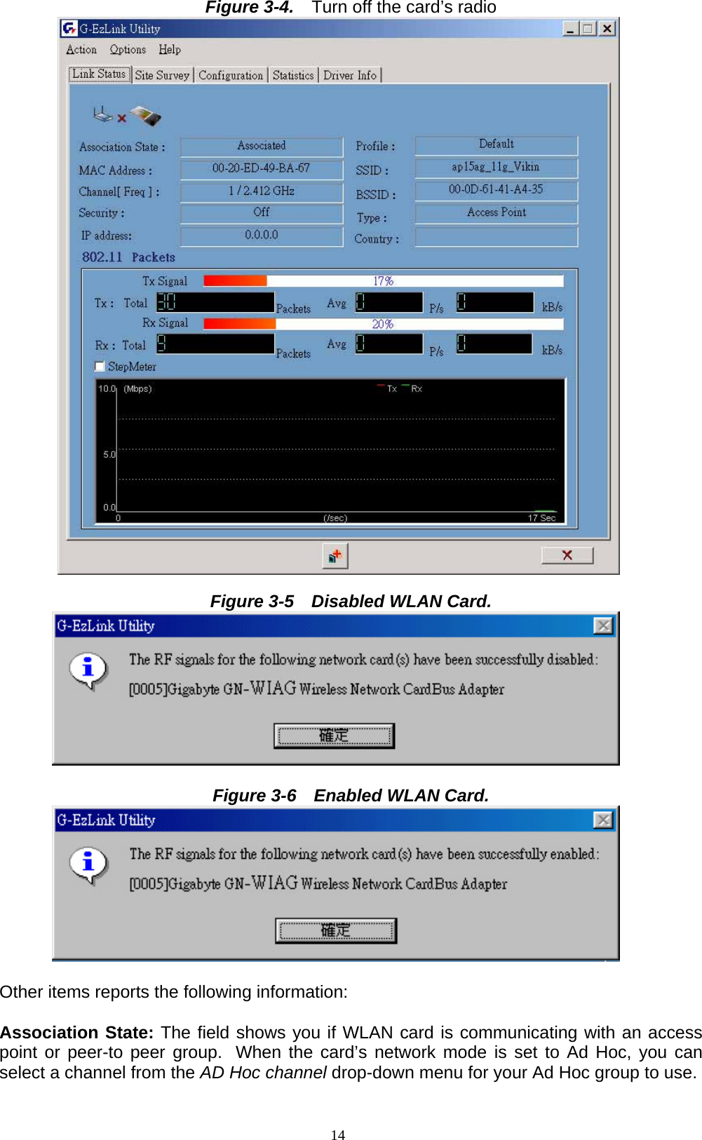 14  Figure 3-4.    Turn off the card’s radio   Figure 3-5    Disabled WLAN Card.          Figure 3-6    Enabled WLAN Card.          Other items reports the following information:  Association State: The field shows you if WLAN card is communicating with an access point or peer-to peer group. When the card’s network mode is set to Ad Hoc, you can select a channel from the AD Hoc channel drop-down menu for your Ad Hoc group to use. 