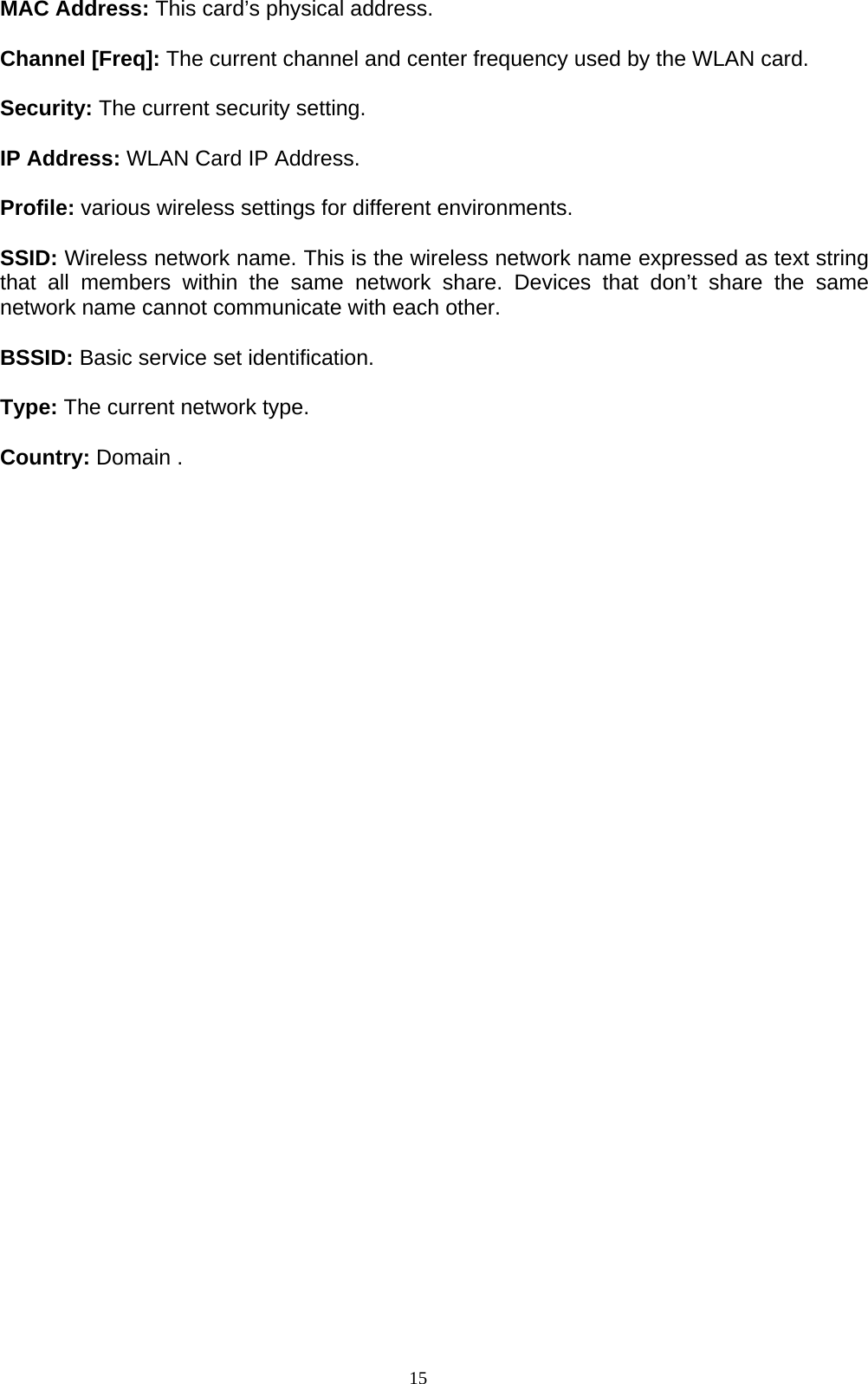 15   MAC Address: This card’s physical address.  Channel [Freq]: The current channel and center frequency used by the WLAN card.  Security: The current security setting.  IP Address: WLAN Card IP Address.    Profile: various wireless settings for different environments.    SSID: Wireless network name. This is the wireless network name expressed as text string that all members within the same network share. Devices that don’t share the same network name cannot communicate with each other.  BSSID: Basic service set identification.    Type: The current network type.  Country: Domain .     